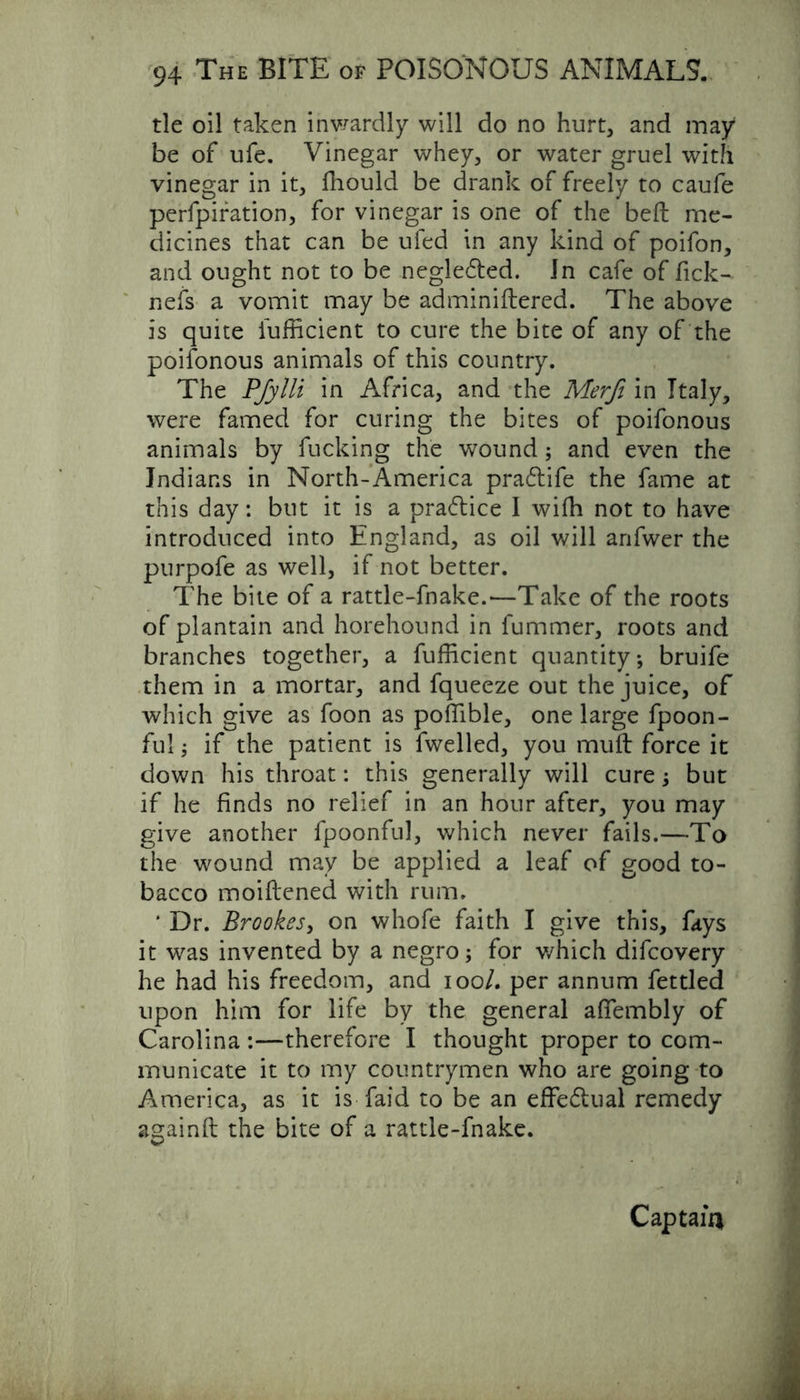 tie oil taken inwardly will do no hurt, and may be of ufe. Vinegar whey, or water gruel with vinegar in it, ffiould be drank of freely to caufe perfpiration, for vinegar is one of the beft me- dicines that can be ufed in any kind of poifon, and ought not to be negledted. In cafe of fick- nefs a vomit may be adminiftered. The above is quite fufficient to cure the bite of any of the poifonous animals of this country. The PJylli in Africa, and the Merfi in Italy, were famed for curing the bites of poifonous animals by fucking the wound; and even the Indians in North-America pra&ife the fame at this day: but it is a pra&ice I wifh not to have introduced into England, as oil will anfwer the purpofe as well, if not better. The bite of a rattle-fnake.—Take of the roots of plantain and horehound in lummer, roots and branches together, a fufficient quantity*, bruife them in a mortar, and fqueeze out the juice, of which give as foon as poffible, one large fpoon- fu!; if the patient is fwelled, you muft force it down his throat: this generally will cure; but if he finds no relief in an hour after, you may give another fpoonful, which never fails.—To the wound may be applied a leaf of good to- bacco moiftened with rum. * Dr. Brookes, on whofe faith I give this, fays it was invented by a negro; for which difcovery he had his freedom, and ioo/. per annum fettled upon him for life by the general afiembly of Carolina :—therefore I thought proper to com- municate it to my countrymen who are going to America, as it is Laid to be an effectual remedy againft the bite of a rattle-fnake. Captain