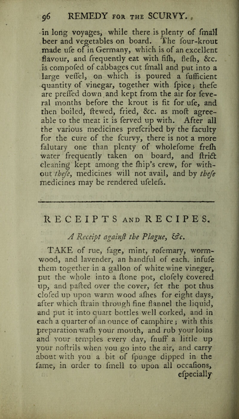 in long voyages, while there is plenty of fmall beer and vegetables on board. The four-krout made ufe of in Germany, which is of an excellent flavour, and frequently eat with fifli, flefh, &c. is compofed of cabbages cut fmall and put into a large veflel, on which is poured a fufficient quantity of vinegar, together with fpice * thefe are preffed down and kept from the air for feve- ral months before the krout is fit for ufe, and then boiled, dewed, fried, &c. as mod agree- able to the meat it is ferved up with. After all the various medicines prefcribed by the faculty for the cure of the fcurvy, there is not a more falutary one than plenty of wholefome frefh water frequently taken on board, and dried cleaning kept among the fhip’s crew, for with- out thefe, medicines will not avail, and by thefe medicines may be rendered ufelefs. RECEIPTS and RECIPES. A Receipt againft the Plague, £sfc. TAKE of rue, fage, mint, rofemary, worm- wood, and lavender, an handful of each, infufe them together in a gallon of white wine vineger, put the whole into a done pot, clofely covered up, and paded over the cover, fet the pot thus clofed up upon warm wood afhes for eight days, after which drain through fine flannel the liquid, and put it into quart bottles well corked, and in each a quarter of an ounce of camphire ; with this preparation waft your mouth, and rub your loins and your temples every dav, fnuff a little up your nodrils when you go into the air, and carry about with you a bit of fpunge dipped in the fame, in order to fmeli to upon all occafions, efpecialiy