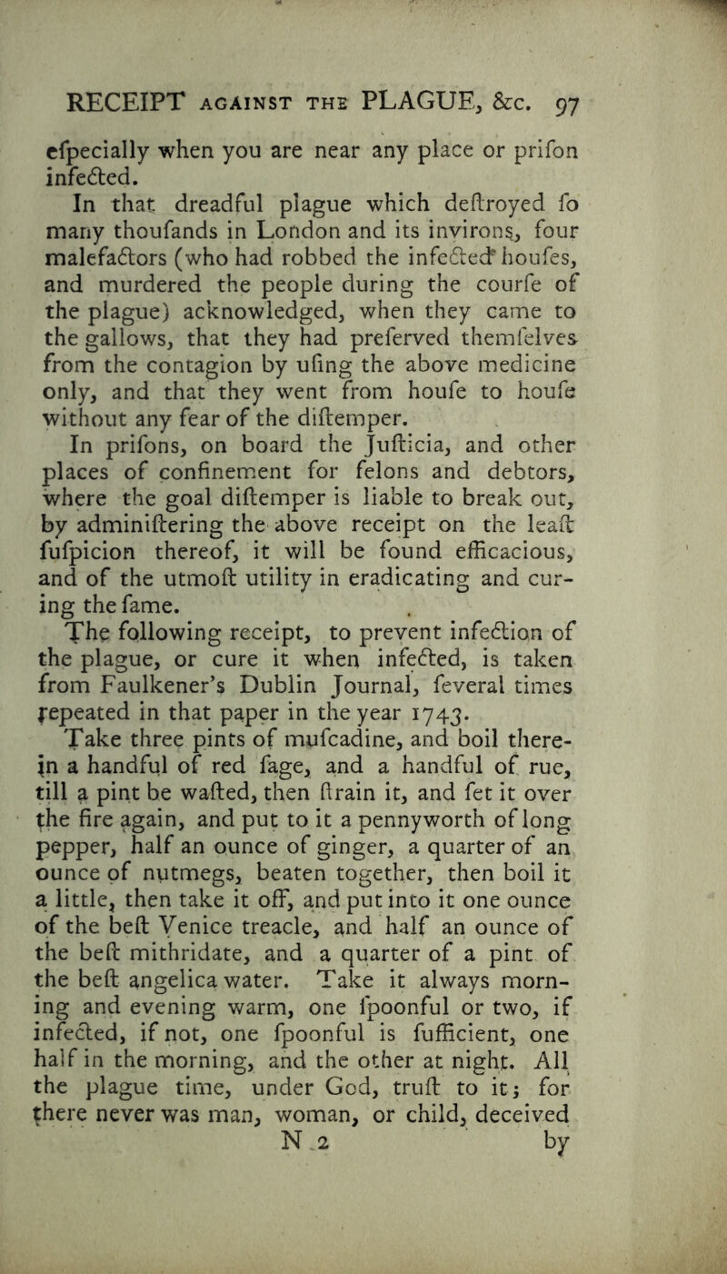 efpecially when you are near any place or prifon infedted. In that dreadful plague which deftroyed fo many thoufands in London and its invirons, four malefadtors (who had robbed the infedtecf houfes, and murdered the people during the courfe of the plague) acknowledged, when they came to the gallows, that they had preferved themfelves from the contagion by ufing the above medicine only, and that they went from houfe to houfe without any fear of the diftemper. In prifons, on board the Jufticia, and other places of confinement for felons and debtors, where the goal diftemper is liable to break out, by adminiftering the above receipt on the lead: fufpicion thereof, it will be found efficacious, and of the utmoft utility in eradicating and cur- ing the fame. The following receipt, to prevent infection of the plague, or cure it when infedted, is taken from Faulkener’s Dublin Journal, feveral times Repeated in that paper in the year 1743. Take three pints of mufcadine, and boil there- in a handful of red fage, and a handful of rue, till a pint be wafted, then ftrain it, and fet it over the fire again, and put to it a pennyworth of long pepper, half an ounce of ginger, a quarter of an ounce of nutmegs, beaten together, then boil it a little, then take it off, and put into it one ounce of the beft Venice treacle, and half an ounce of the beft mithridate, and a quarter of a pint of the beft angelica water. Take it always morn- ing and evening warm, one fpoonful or two, if infected, if not, one fpoonful is fufficient, one half in the morning, and the other at night. All the plague time, under God, truft to it; for {here never was man, woman, or child, deceived N 2 by