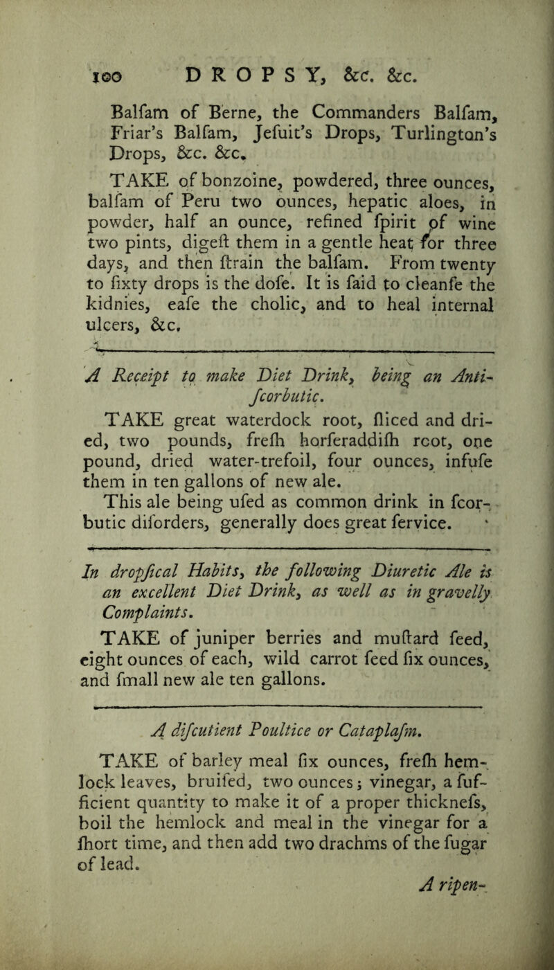 too DROPSY, &c. Sec. Balfam of Berne, the Commanders Balfam, Friar’s Balfam, Jefuit’s Drops, Turlington’s Drops, Sec. &c* TAKE ofbonzoine, powdered, three ounces, balfam of Peru two ounces, hepatic aloes, in powder, half an ounce, refined fpirit of wine two pints, digeft them in a gentle heat for three days, and then {train the balfam. From twenty to fixty drops is the dofe. It is faid to cleanfe the kidnies, eafe the cholic, and to heal internal ulcers, Sec, A Receipt to make Diet Drink, being* an Anti- Jcorbutic. TAKE great waterdock root, fliced and dri- ed, two pounds, frefh horferaddifh root, one pound, dried water-trefoil, four ounces, infufe them in ten gallons of new ale. This ale being ufed as common drink in fcor- butic disorders, generally does great fervice. In dr opfi cal Habits, the following Diuretic Ale is an excellent Diet Drinks as well as in gravelly Complaints. TAKE of juniper berries and muftard feed, eight ounces of each, wild carrot feed fix ounces, and fmall new ale ten gallons. A difeutient Poultice or Cataplajm. TAKE of barley meal fix ounces, frefh hem- lock leaves, bruifed, two ounces; vinegar, a fuf- ficient quantity to make it of a proper thicknefs, boil the hemlock and meal in the vinegar for a fhort time, and then add two drachms of the fugar of lead. A ripen-
