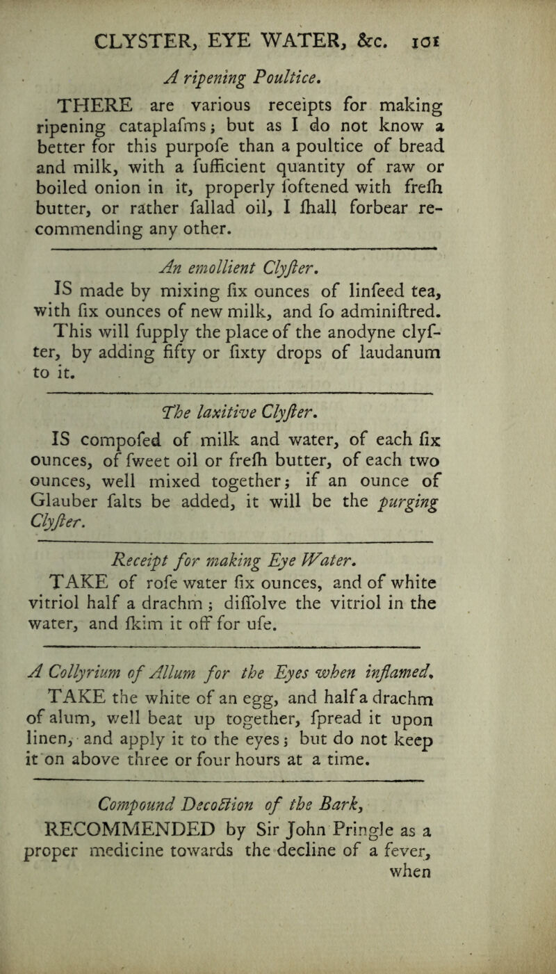 A ripening Poultice. THERE are various receipts for making ripening cataplafms; but as I do not know a better for this purpofe than a poultice of bread and milk, with a fufficient quantity of raw or boiled onion in it, properly foftened with frefh butter, or rather fallad oil, I fhall forbear re- commending any other. An emollient Clyfter. IS made by mixing fix ounces of linfeed tea, with fix ounces of new milk, and fo adminiftred. This will fupply the place of the anodyne clyf- ter, by adding fifty or fixty drops of laudanum to it. The laxitive Clyfter. IS compofed of milk and water, of each fix ounces, of fweet oil or frefh butter, of each two ounces, well mixed together; if an ounce of Glauber falts be added, it will be the purging Clyfter. Receipt for making Eye Water. TAKE of rofe water fix ounces, and of white vitriol half a drachm ; diffolve the vitriol in the water, and fkim it off for ufe. A Collyrium of Allum for the Eyes when inflamed\ TAKE the white of an egg, and half a drachm of alum, well beat up together, fpread it upon linen, and apply it to the eyes; but do not keep it on above three or four hours at a time. Compound Dscottion of the Bark, RECOMMENDED by Sir John Pringle as a proper medicine towards the decline of a fever, when