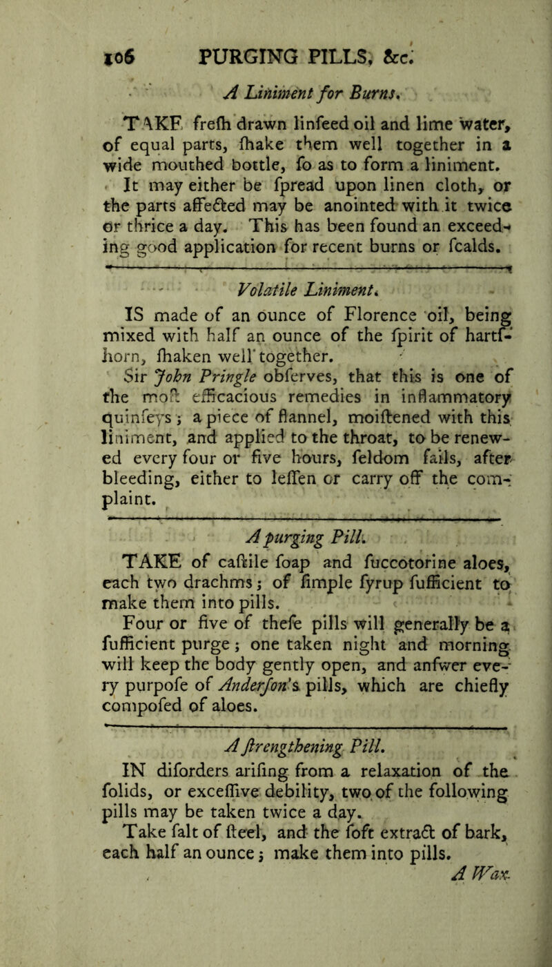 soS PURGING PILLS, &c. A Liniment for Burns. T AKE frefh drawn linfeedoil and lime water, of equal parts, fhake them well together in a wide mouthed bottle, fo as to form a liniment. It may either be fpread upon linen cloth, or the parts affe&ed may be anointed with it twice or thrice a day. This has been found an exceed-* ing good application for recent burns or fealds. r ; I Ml Volatile Liniment„ IS made of an ounce of Florence oil, being mixed with half an ounce of the Ipirit of hartf- horn, fhaken well* together. Sir John Pringle obferves, that this is one of the moft efficacious remedies in inflammatory quinfeys j a piece of flannel, moiftened with this liniment, and applied to the throat, to be renew- ed every four or five hours, feldom fails, after bleeding, either to leflfen or carry off the com- plaint. A purging PilL TAKE of caftile foap and fuccotorine aloes, each two drachms; of Ample fyrup fufficient to make them into pills. Four or five of thele pills will generally be a fufficient purge; one taken night and morning, will keep the body gently open, and anfwer eve- ry purpofe of Anderforis. pills, which are chiefly compofed of aloes. *— — ■ . . _ ^ , Aftrengthening PilL IN diforders arifing from a relaxation of the folids, or exceflive debility, two of the following pills may be taken twice a day. Take fait of ft eel, and the foft extraft of bark, each half an ounce \ make them into pills. A JVax.