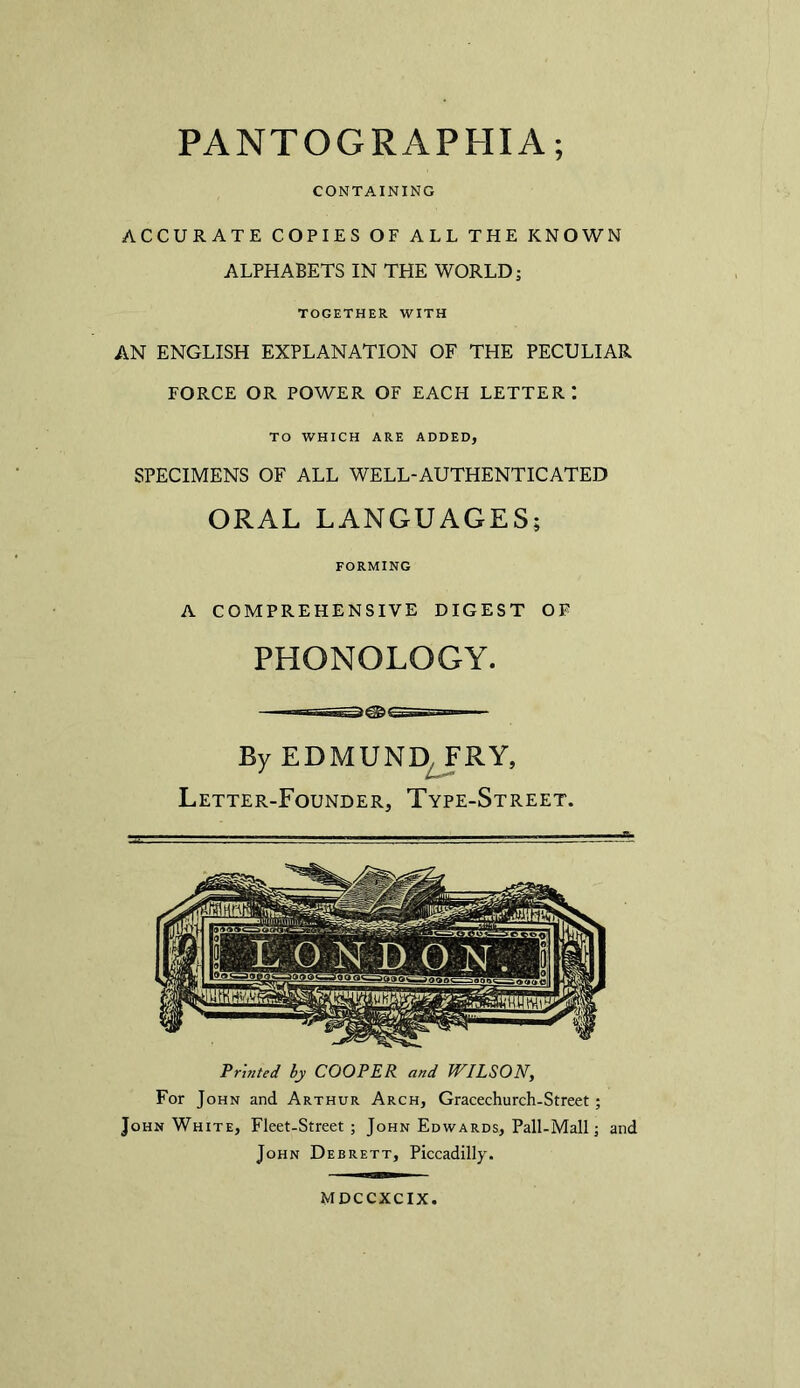 PANTOGRAPHIA; CONTAINING ACCURATE COPIES OF ALL THE KNOWN ALPHABETS IN THE WORLD; TOGETHER WITH AN ENGLISH EXPLANATION OF THE PECULIAR FORCE OR POWER OF EACH LETTER TO WHICH ARE ADDED, SPECIMENS OF ALL WELL-AUTHENTICATED ORAL LANGUAGES; FORMING A COMPREHENSIVE DIGEST OF PHONOLOGY. By EDMUND FRY, Letter-Founder, Type-Street. Printed by COOPER and WILSON, For John and Arthur Arch, Gracechurch-Street; John White, Fleet-Street ; John Edwards, Pall-Mall; and John Debrett, Piccadilly. MDCCXCIX