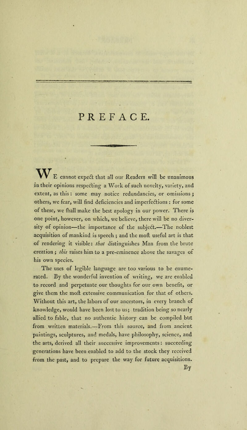 PREFACE w E cannot expert that all our Readers will be unanimous in their opinions respecting a Work of such novelty, variety, and extent, as this: some may notice redundancies, or omissions; others, we fear, will find deficiencies and imperfections : for some of these, we (hall make the best apology in our power. There is one point, however, on which, we believe, there will be no diver- sity' of opinion—the importance of the subject.—The noblest acquisition of mankind is speech ; and the moil useful art is that of rendering it visible: that distinguishes Man from the brute creation ; this raises him to a pre-eminence above the savages of his own species. The uses of legible language are too various to be enume- rated, By the wonderful invention of writing, we are enabled to record and perpetuate our thoughts for our own benefit, or give them the moil extensive communication for that of others. Without this art, the labors of our ancestors, in every branch of knowledge, would have been lost to us; tradition being so nearly allied to fable, that no authentic history can be compiled blrt from written materials,—From this source, and from ancient paintings, sculptures, and medals, have philosophy, science, and the arts, derived all their successive improvements: succeeding generations have been enabled to add to the stock they received from the past, and to prepare the way for future acquisitions. By