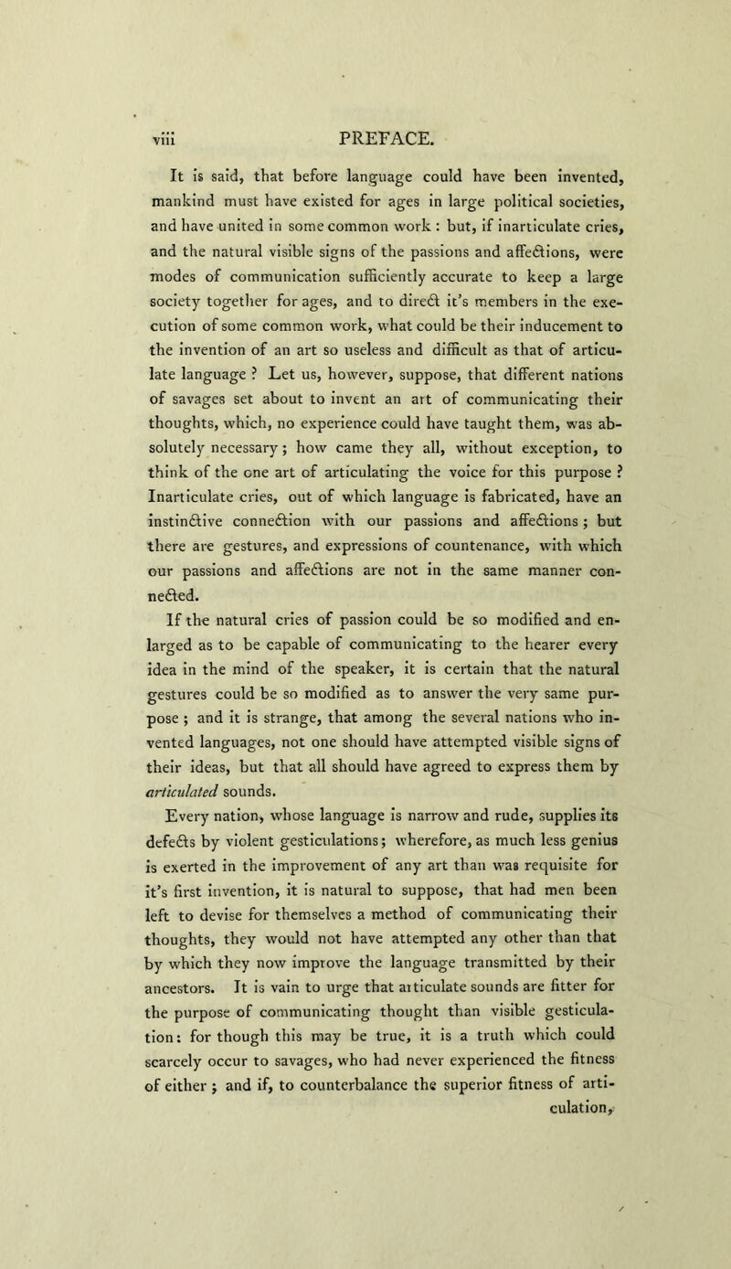 It is said, that before language could have been invented, mankind must have existed for ages in large political societies, and have united in some common work : but, if inarticulate cries, and the natural visible signs of the passions and affections, were modes of communication sufficiently accurate to keep a large society together for ages, and to direCt it’s members in the exe- cution of some common work, what could be their inducement to the invention of an art so useless and difficult as that of articu- late language ? Let us, however, suppose, that different nations of savages set about to invent an art of communicating their thoughts, which, no experience could have taught them, was ab- solutely necessary; how came they all, without exception, to think of the one art of articulating the voice for this purpose ? Inarticulate cries, out of which language is fabricated, have an instinctive connection with our passions and affeCtions ; but there are gestures, and expressions of countenance, with which our passions and affeCtions are not in the same manner con- nected. If the natural cries of passion could be so modified and en- larged as to be capable of communicating to the hearer every idea in the mind of the speaker, it is certain that the natural gestures could be so modified as to answer the very same pur- pose ; and it is strange, that among the several nations who in- vented languages, not one should have attempted visible signs of their ideas, but that all should have agreed to express them by articulated sounds. Every nation, whose language is narrow and rude, supplies its defeCis by violent gesticulations; wherefore, as much less genius is exerted in the improvement of any art than was requisite for it’s first invention, it is natural to suppose, that had men been left to devise for themselves a method of communicating their thoughts, they would not have attempted any other than that by which they now improve the language transmitted by their ancestors. It is vain to urge that articulate sounds are fitter for the purpose of communicating thought than visible gesticula- tion : for though this may be true, it is a truth which could scarcely occur to savages, who had never experienced the fitness of either ; and if, to counterbalance the superior fitness of arti- culation.