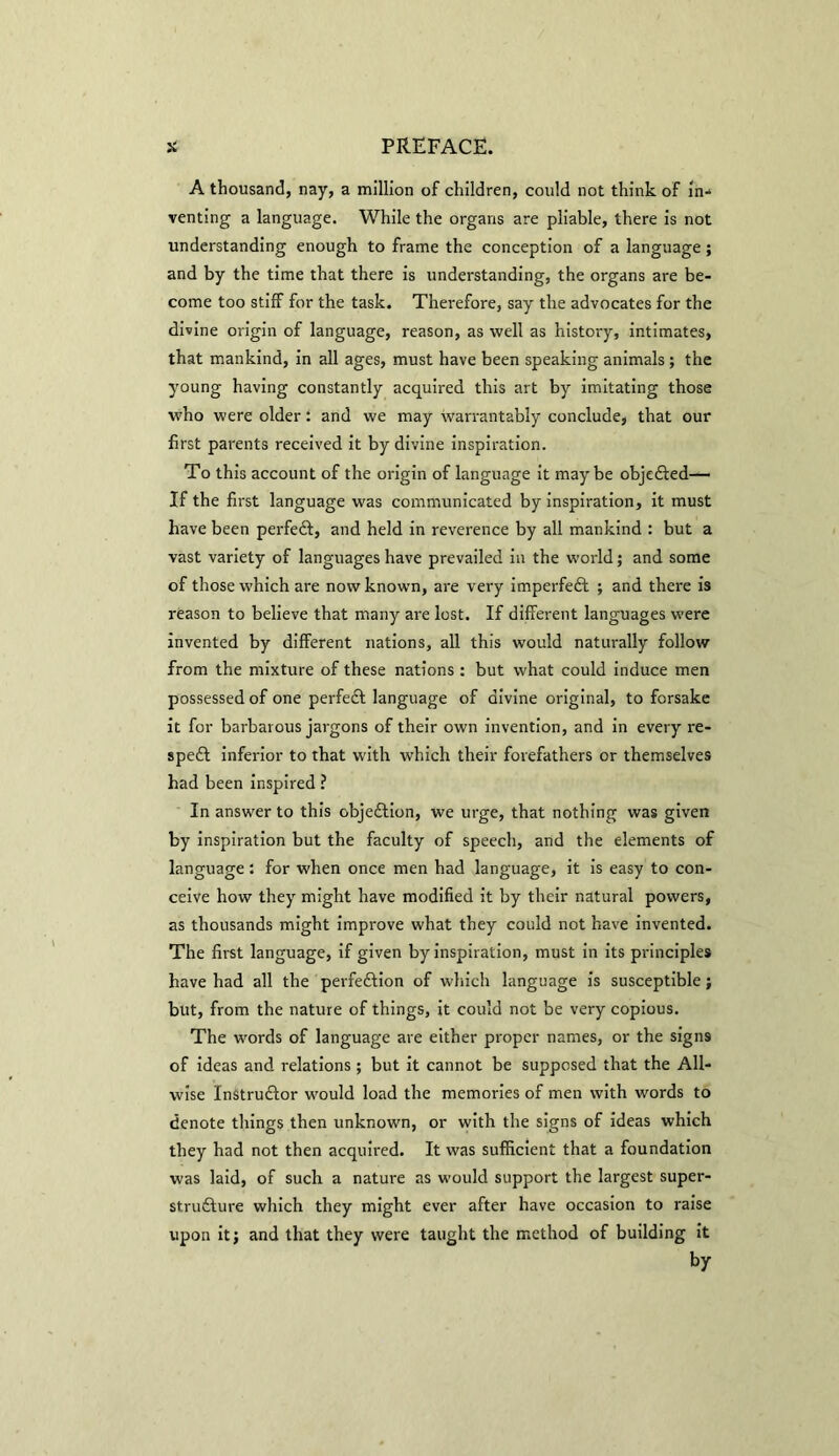 A thousand, nay, a million of children, could not think of in-* venting a language. While the organs are pliable, there is not understanding enough to frame the conception of a language; and by the time that there is understanding, the organs are be- come too stiff for the task. Therefore, say the advocates for the divine origin of language, reason, as well as history, intimates, that mankind, in all ages, must have been speaking animals; the young having constantly acquired this art by imitating those who were older: and we may warrantably conclude, that our first parents received it by divine inspiration. To this account of the origin of language it maybe objefted—- If the first language was communicated by inspiration, it must have been perfedt, and held in reverence by all mankind : but a vast variety of languages have prevailed in the world; and some of those which are now known, are very imperfedt ; and there is reason to believe that many are lost. If different languages were invented by different nations, all this would naturally follow from the mixture of these nations: but what could induce men possessed of one perfedt language of divine original, to forsake it for barbarous jargons of their own invention, and in every re- spedt inferior to that with which their forefathers or themselves had been inspired ? In answer to this objedfion, we urge, that nothing was given by inspiration but the faculty of speech, and the elements of language : for when once men had language, it is easy to con- ceive how they might have modified it by their natural powers, as thousands might improve what they could not have invented. The first language, if given by inspiration, must in its principles have had all the perfedlion of which language is susceptible; but, from the nature of things, it could not be very copious. The words of language are either proper names, or the signs of ideas and relations; but it cannot be supposed that the All- wise Instrudfor would load the memories of men with words to denote things then unknown, or with the signs of ideas which they had not then acquired. It was sufficient that a foundation was laid, of such a nature as would support the largest super- strudture which they might ever after have occasion to raise upon it; and that they were taught the method of building it by