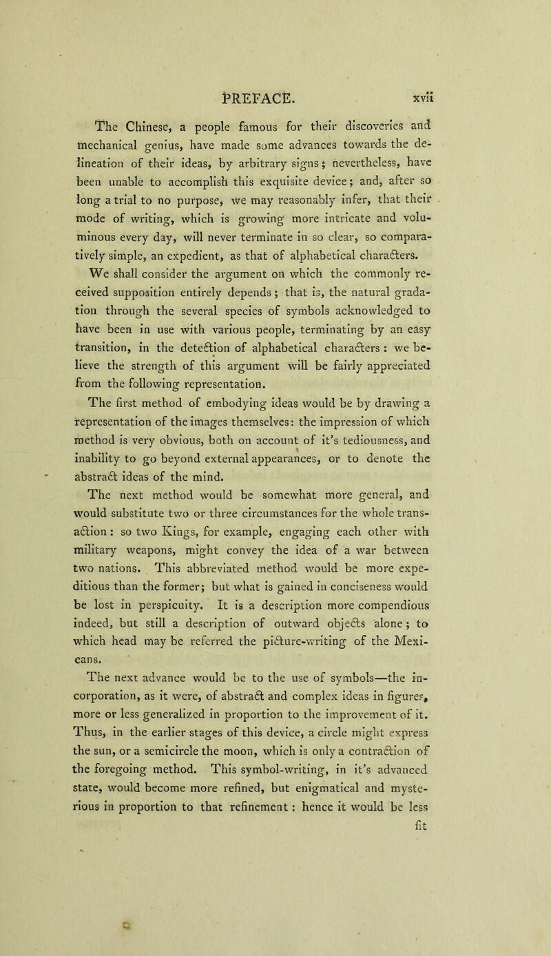 The Chinese, a people famous for their discoveries and mechanical genius, have made some advances towards the de- lineation of their ideas, by arbitrary signs; nevertheless, have been unable to accomplish this exquisite device; and, after so long a trial to no purpose, we may reasonably infer, that their mode of writing, which is growing more intricate and volu- minous every day, will never terminate in so clear, so compara- tively simple, an expedient, as that of alphabetical characters. We shall consider the argument on which the commonly re- ceived supposition entirely depends ; that is, the natural grada- tion through the several species of symbols acknowledged to have been in use with various people, terminating by an easy transition, in the detection of alphabetical characters : we be- lieve the strength of this argument will be fairly appreciated from the following representation. The first method of embodying ideas would be by drawing a representation of the images themselves: the impression of which method is very obvious, both on account of it’s tediousness, and inability to go beyond external appearances, or to denote the abstraCt ideas of the mind. The next method would be somewhat more general, and would substitute two or three circumstances for the whole trans- action : so two Kings, for example, engaging each other with military weapons, might convey the idea of a war between two nations. This abbreviated method would be more expe- ditious than the former; but what is gained in conciseness would be lost in perspicuity. It is a description more compendious indeed, but still a description of outward objedts alone; to which head may be referred the piCture-writing of the Mexi- cans. The next advance would be to the use of symbols—the in- corporation, as it were, of abstract and complex ideas in figures, more or less generalized in proportion to the improvement of it. Thus, in the earlier stages of this device, a circle might express the sun, or a semicircle the moon, which is only a contraction of the foregoing method. This symbol-writing, in it’s advanced state, would become more refined, but enigmatical and myste- rious in proportion to that refinement: hence it would be less fit