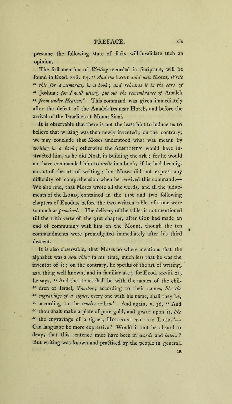 presume the following state of fails will invalidate such an opinion. The fir ft mention of Writing recorded in Scripture, will be found in Exod. xvii. 14. “ And the Lord said unto Moses, Write “ this for a memorial, in a hook ; and rehearse it in the ears of “ Joshua ; for I will utterly put out the remembrance of Amalek “ from under Heaven.” This command was given immediately after the defeat of the Amalekites near Horeb, and before the arrival of the Israelites at Mount Sinai. It is observable that there is not the least hint to induce us to believe that writing was then newly invented ; on the contrary, we may conclude that Moses understood what was meant by writing in a book; otherwise the Almighty would have in- struded him, as he did Noah in building the ark ; for he would not have commanded him to write in a book, if he had been ig- norant of the art of writing : but Moses did not express any difficulty of comprehension when he received this command.— We also find, that Moses wrote all the words, and all the judge- ments of the Lord, contained in the 21st and two following chapters of Exodus, before the two written tables of stone were so much as promised. The delivery of the tables is not mentioned till the 18th verse of the 31st chapter, after God had made an end of communing with him on the Mount, though the ten commandments were promulgated immediately after his third descent. It is also observable, that Moses no where mentions that the alphabet was a new thing in his time, much less that he was the inventor of it; on the contrary, he speaks of the art of writing, as a thing well known, and in familiar use ; for Exod. xxviii. 21, he says, “ And the stones fhall be with the names of the chil- “ dren of Israel, 'Twelve; according to their names, like the “ engravings of a signet, every one with his name, shall they be, “ according to the twelve tribes.” And again, v. 36, “ And “ thou shalt make a plate of pure gold, and grave upon it, like “ the engravings of a signet, Holiness to the Lord.”— Can language be more expressive? Would it not be absurd to deny, that this sentence muft have been in words and letters ? But writing was known and pradised by the people in general. m