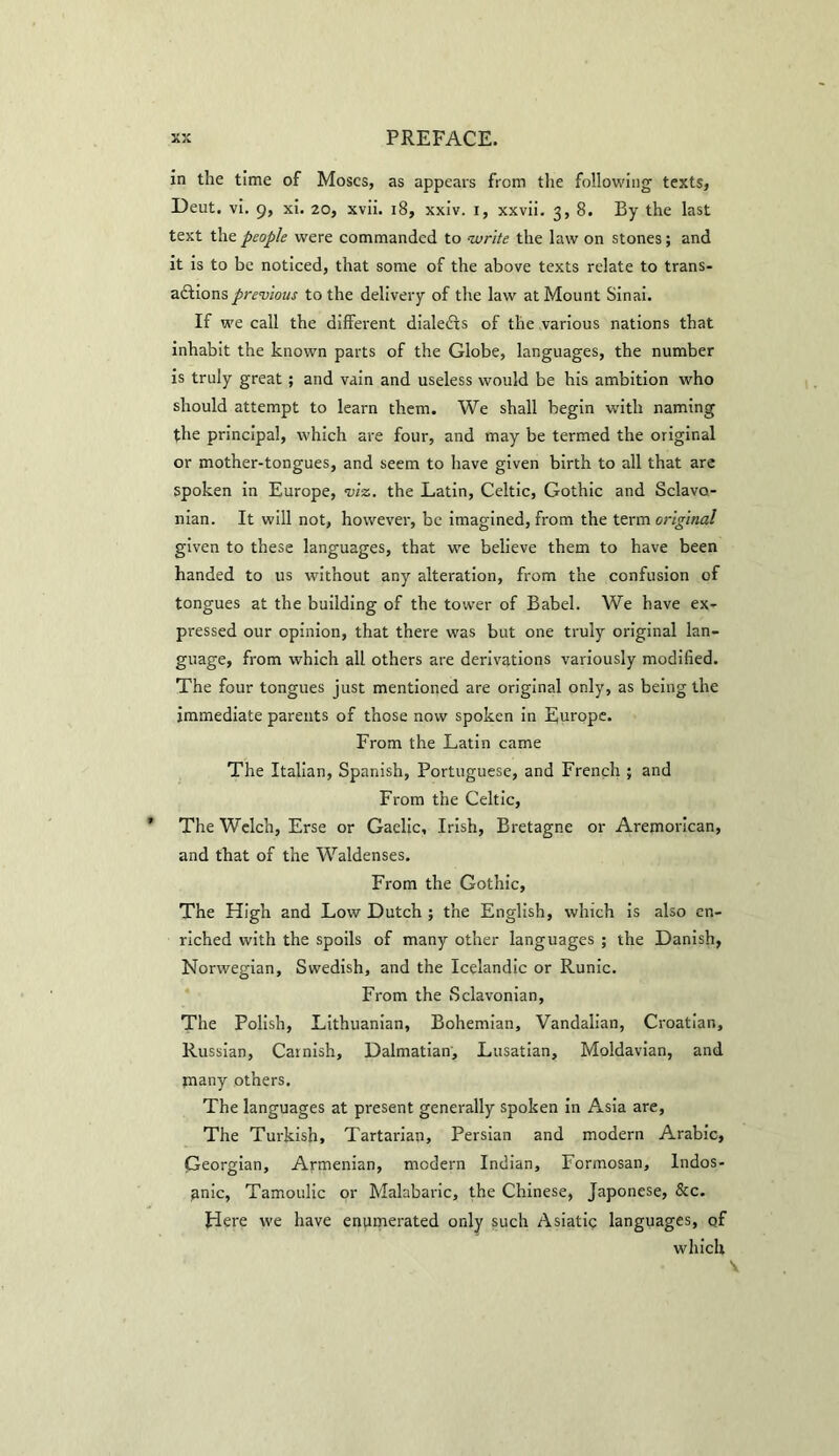 in the time of Moses, as appears from the following texts, Deut. vi. 9, xi. 20, xvii. 18, xxiv. 1, xxvii. 3, 8. By the last text the people were commanded to write the law on stones; and it is to be noticed, that some of the above texts relate to trans- adlions previous to the delivery of the law at Mount Sinai. If we call the different dialedxs of the various nations that inhabit the known parts of the Globe, languages, the number is truly great; and vain and useless would be his ambition who should attempt to learn them. We shall begin with naming the principal, which are four, and may be termed the original or mother-tongues, and seem to have given birth to all that are spoken in Europe, viz. the Latin, Celtic, Gothic and Sclavo- nian. It will not, however, be imagined, from the term original given to these languages, that we believe them to have been handed to us without any alteration, from the confusion of tongues at the building of the tower of Babel. We have ex- pressed our opinion, that there was but one truly original lan- guage, from which all others are derivations variously modified. The four tongues just mentioned are original only, as being the immediate parents of those now spoken in Europe. From the Latin came The Italian, Spanish, Portuguese, and French ; and From the Celtic, The Welch, Erse or Gaelic, Irish, Bretagne or Aremorican, and that of the Waldenses. From the Gothic, The High and Low Dutch ; the English, which is also en- riched with the spoils of many other languages ; the Danish, Norwegian, Swedish, and the Icelandic or Runic. From the Sclavonian, The Polish, Lithuanian, Bohemian, Vandalian, Croatian, Russian, Carnish, Dalmatian, Lusatian, Moldavian, and tnany others. The languages at present generally spoken in Asia are, The Turkish, Tartarian, Persian and modern Arabic, Georgian, Armenian, modern Indian, Formosan, Indos- anic, Tamoulic or Malabaric, the Chinese, Japonese, &c. Here we have enumerated only such Asiatic languages, of which