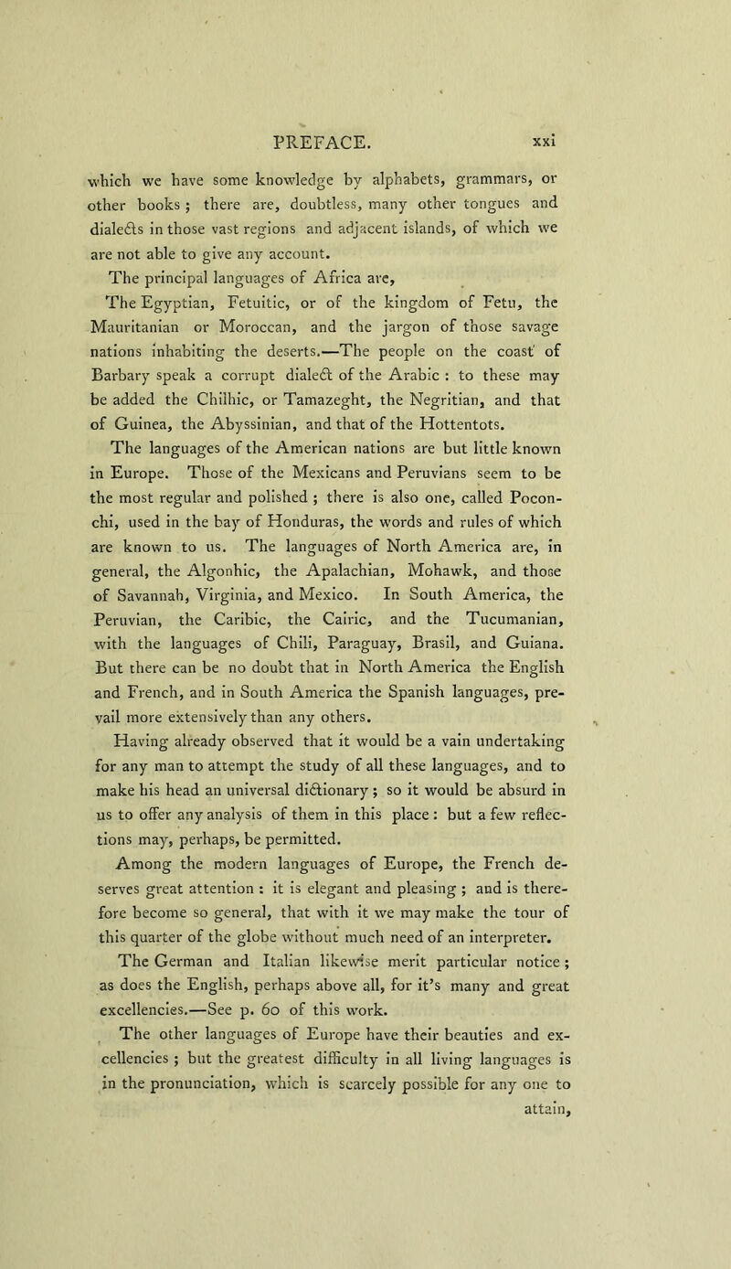 which we have some knowledge by alphabets, grammars, or other books ; there are, doubtless, many other tongues and dialects in those vast regions and adjacent islands, of which we are not able to give any account. The principal languages of Africa are. The Egyptian, Fetuitic, or of the kingdom of Fetu, the Mauritanian or Moroccan, and the jargon of those savage nations inhabiting the deserts.—The people on the coast' of Barbary speak a corrupt dialed of the Arabic : to these may be added the Chiihic, or Tamazeght, the Negritian, and that of Guinea, the Abyssinian, and that of the Hottentots. The languages of the American nations are but little known in Europe. Those of the Mexicans and Peruvians seem to be the most regular and polished ; there is also one, called Pocon- chi, used in the bay of Honduras, the words and rules of which are known to us. The languages of North America are, in general, the Algonhic, the Apalachian, Mohawk, and thoGe of Savannah, Virginia, and Mexico. In South America, the Peruvian, the Caribic, the Cairic, and the Tucumanian, with the languages of Chili, Paraguay, Brasil, and Guiana. But there can be no doubt that in North America the English and French, and in South America the Spanish languages, pre- vail more extensively than any others. Having already observed that it would be a vain undertaking for any man to attempt the study of all these languages, and to make his head an universal diftionary; so it would be absurd in us to offer any analysis of them in this place : but a few reflec- tions may, perhaps, be permitted. Among the modern languages of Europe, the French de- serves great attention : it is elegant and pleasing ; and is there- fore become so general, that with it we may make the tour of this quarter of the globe without much need of an interpreter. The German and Italian likewise merit particular notice ; as does the English, perhaps above all, for it’s many and great excellencies.—See p. 60 of this work. The other languages of Europe have their beauties and ex- cellencies ; but the greatest difficulty in all living languages is in the pronunciation, which is scarcely possible for any one to attain,