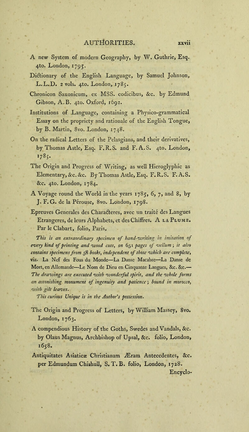 A new System of modern Geography, by W. Guthrie, Esq. 4to. London, 1795. Dictionary of the English Language, by Samuel Johnson, L.L.D. 2 vols. 4to. London, 1785. Chronicon Saxonicum, ex MSS. codicibus, &c. by Edmund Gibson, A.B. 4to. Oxford, 1692. Institutions of Language, containing a Physico-grammatical Essay on the propriety and rationale of the English Tongue, by B. Martin,. 8vo. London, 1748. On the radical Letters of the Pelasgians, and their derivatives, by Thomas Astle, Esq. F. R. S. and F. A.S. 4to. London, *78S» The Origin and Progress of Writing, as well Hieroglyphic as Elementary,&c. &c. By Thomas Astle, Esq. F. R.S. F.A.S. &c. 4to. London, 1784. A Voyage round the World in the years 1785, 6, 7, and 8, by J. F. G. de la Perouse, 8vo. London, 1798. Epreuves Generales des CharaCteres, avec un traite des Langues Etrangeres, deleurs Alphabets, et des Chiffres. A la Plume, Par le Clabart, folio, Paris. This is an extraordinary specimen of hand-writing in imitation of every kind of printing and wood cuts, on 651 pages of vellum ; it also contains specimens from 58 books, independent of those which are complete, viz. La Nef des Fous du Monde—La Danse Macabre—La Danse de Mort, en Allemande—Le Nom de Dieu en Cinquante Langues, &c. &c.— The drawings are executed with wonderful spirit, and the whole forms an astonishing monument of ingenuity and patience; bound in morocco, with gilt leaves. This curious Unique is in the Author's possession. The Origin and Progress of Letters, by William Massey, 8vo. London, 1763. A compendious History of the Goths, Swedes and Vandals, &c. by Olaus Magnus, Archbishop of Upsal, &c. folio, London, 1658. Antiquitates Asiaticse Christianam iEram Antecedentes, &c. per Edmundum Chishull, S. T. B. folio, London, 1728. Encyclo-