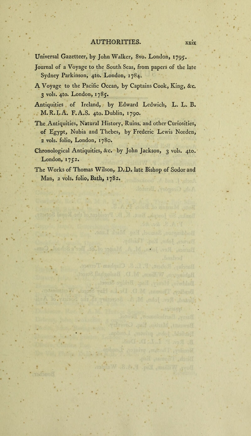 Universal Gazetteer, by John Walker, 8vo. London, 1795. Journal of a Voyage to the South Seas, from papers of the late Sydney Parkinson, 4to. London, 1784. A Voyage to the Pacific Ocean, by Captains Cook, King, See. 3 vols. 4to. London, 1785. Antiquities of Ireland, by Edward Ledwich, L. L. B. M. R.I.A. F.A.S. 4to. Dublin, 1790. The Antiquities, Natural History, Ruins, and other Curiosities, of Egypt, Nubia and Thebes, by Frederic Lewis Norden, 2 vols. folio, London, 1780. Chronological Antiquities, See. by John Jackson, 3 vols. 410. London, 1752. The Works of Thomas Wilson, D.D. late Bishop of Sodor and Man, z vols. folio, Bath, 1782.