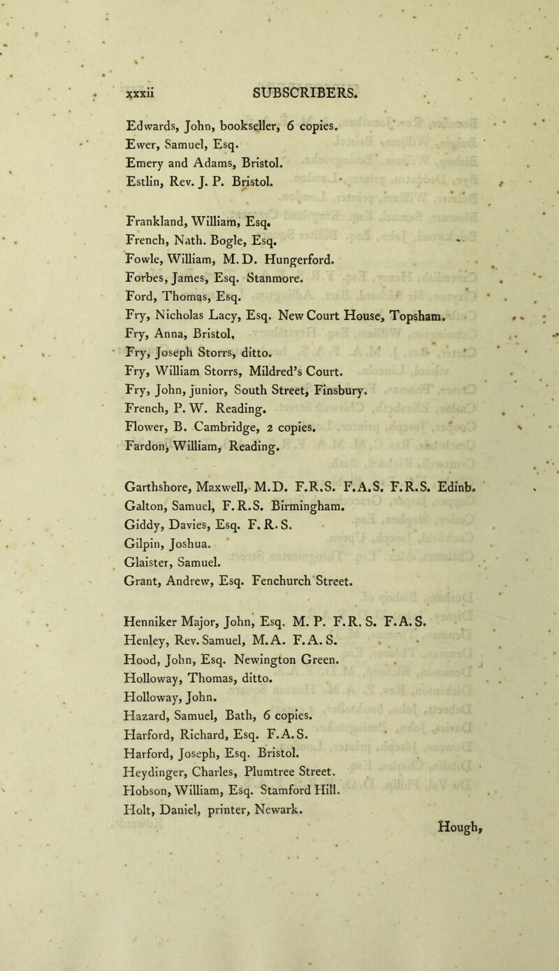 Edwards, John, bookseller, 6 copies. Ewer, Samuel, Esq. Emery and Adams, Bristol. Estlin, Rev. J. P. Bristol. Frankland, William, Esq. French, Nath. Bogle, Esq. Fowle, William, M.D. Hungerford. Forbes, James, Esq. Stanmore. Ford, Thomas, Esq. Fry, Nicholas Lacy, Esq. New Court House, Topsham. Fry, Anna, Bristol, Fry, Joseph Storrs, ditto. Fry, William Storrs, Mildred’s Court. Fry, John, junior, South Street, Finsbury. French, P. W. Reading. Flower, B. Cambridge, 2 copies. Fardon, William, Reading. Garthshore, Maxwell, M.D. F.R.S. F.A.S. F.R.S. Edinb. Galton, Samuel, F.R.S. Birmingham. Giddy, Davies, Esq. F. R. S. Gilpin, Joshua. Glaister, Samuel. Grant, Andrew, Esq. Fenchurch Street. Henniker Major, John, Esq. M. P. F.R. S. F.A.S. Henley, Rev.Samuel, M.A. F.A.S. Hood, John, Esq. Newington Green. Holloway, Thomas, ditto. Holloway, John. Hazard, Samuel, Bath, 6 copies. Harford, Richard, Esq. F.A.S. Harford, Joseph, Esq. Bristol. Heydinger, Charles, Plumtree Street. Hobson, William, Esq. Stamford Hill. Holt, Daniel, printer, Newark. Hough,