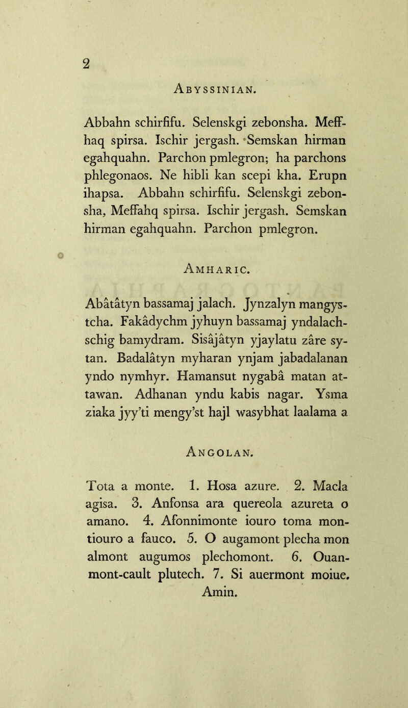 Abyssinian. Abbahn schirfifu. Selenskgi zebonsha. Meff- haq spirsa. Ischir jergash. -Semskan hirman egahquahn. Parchon pmlegron; ha parchons phlegonaos. Ne hibli kan scepi kha. Erupn ihapsa. Abbahn schirfifu. Selenskgi zebon- sha, Meffahq spirsa. Ischir jergash. Semskan hirman egahquahn. Parchon pmlegron. Amharic. Abatatyn bassamaj jalach. Jynzalyn mangys- tcha. Fakadychm jyhuyn bassamaj yndalach- schig bamydram. Sisajatyn yjaylatu zare sy- tan. Badalatyn myharan ynjam jabadalanan yndo nymhyr. Hamansut nygaba matan at- tawan. Adhanan yndu kabis nagar. Ysma ziaka jyy’ti mengy’st hajl wasybhat laalama a Angolan. Tota a monte. 1. Hosa azure. 2. Macla agisa. 3. Anfonsa ara quereola azureta o amano. 4. Afonnimonte iouro toma mon- tiouro a fauco. 5. O augamont plecha mon almont augumos plechomont. 6. Ouan- mont-cault plutech. 7. Si auermont moiue. Amin.