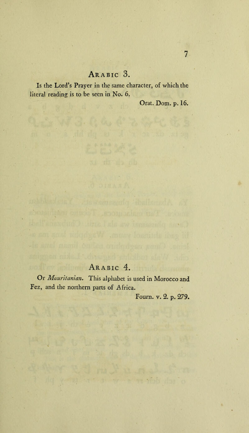 Arabic 3. Is the Lord’s Prayer in the same character, of which the literal reading is to be seen in No. 6. Orat. Dorn. p. 16. Arabic 4. Or Mauritanian. This alphabet is used in Morocco and Fez, and the northern parts of Africa. Fourn. v. 2. p. 279.