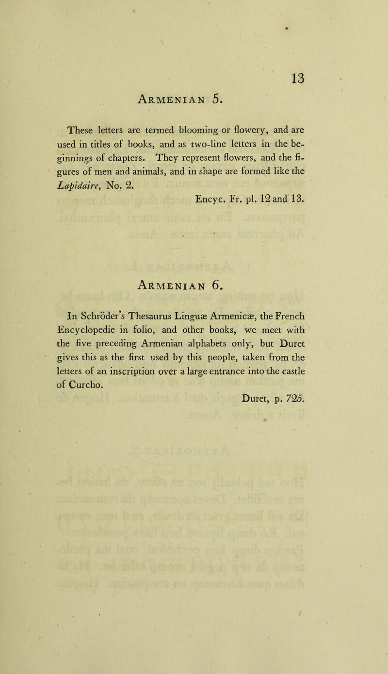 Armenian 5. These letters are termed blooming or flowery, and are used in titles of books, and as two-line letters in the be- ginnings of chapters. They represent flowers, and the fi- gures of men and animals, and in shape are formed like the Lapidaire, No. 2. Encyc. Fr. pi. 12 and 13. Armenian 6. In Schroder’s Thesaurus Linguae Armenicae, the French Encyclopedic in folio, and other books, we meet with the five preceding Armenian alphabets only, but Duret gives this as the first used by this people, taken from the letters of an inscription over a large entrance into the castle of Curcho. Duret, p. 725.