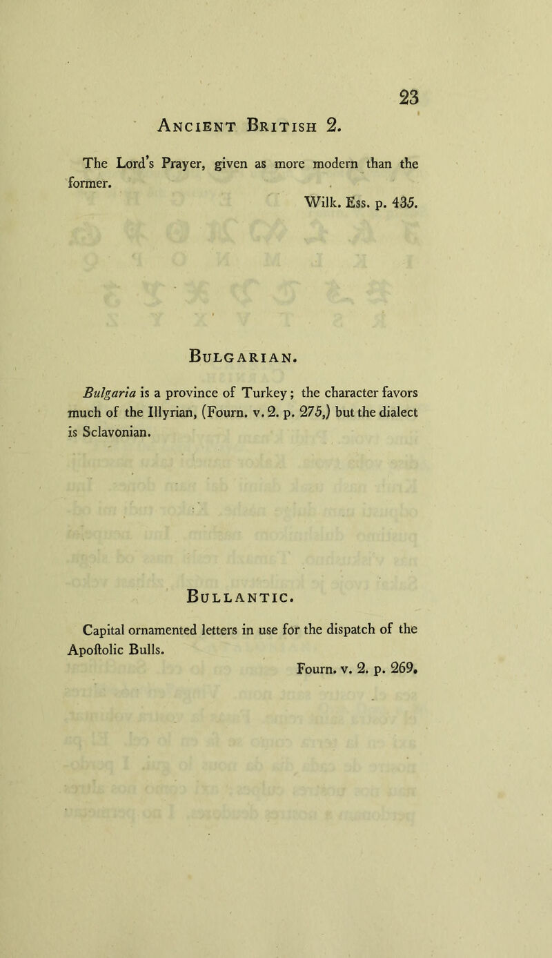 Ancient British 2. The Lord’s Prayer, given as more modern than the former. Wilk. Ess. p. 435. Bulgarian. Bulgaria is a province of Turkey; the character favors much of the Illyrian, (Fourn. v.2. p. 275,) but the dialect is Sclavonian. Bullantic. Capital ornamented letters in use for the dispatch of the Apoftolic Bulls. Fourn. v. 2. p. 269,