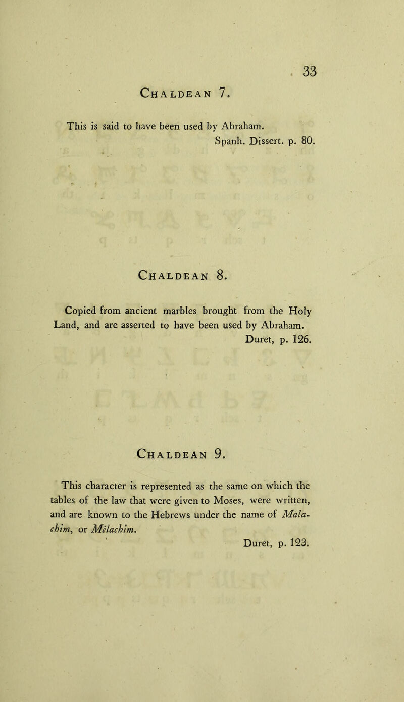 This is said to have been used by Abraham. Spanh. Dissert, p. 80. Chaldean 8. Copied from ancient marbles brought from the Holy Land, and are asserted to have been used by Abraham. Duret, p. 126. Chaldean 9. This character is represented as the same on which the tables of the law that were given to Moses, were written, and are known to the Hebrews under the name of Mala- chim, or Melachim. Duret, p. 123.