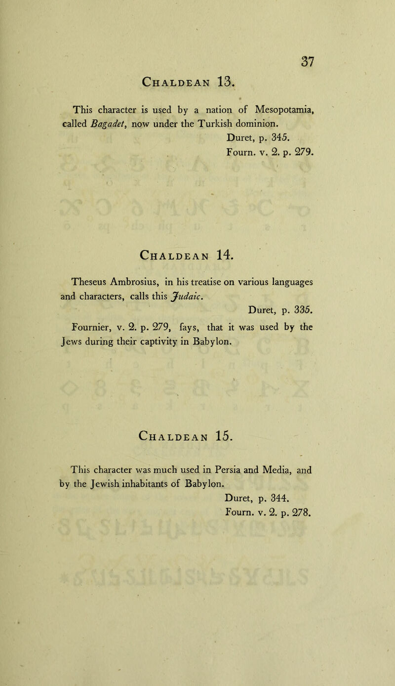 This character is used by a nation of Mesopotamia, called Bagadet, now under the Turkish dominion. Duret, p. 345. Fourn. v. 2. p. 279. Chaldean 14. Theseus Ambrosius, in his treatise on various languages and characters, calls this Judaic. Duret, p. 335. Fournier, v. 2. p. 279, fays, that it was used by the Jews during their captivity in Babylon. Chaldean 15. This character was much used in Persia and Media, and by the Jewish inhabitants of Babylon. Duret, p. 344. Fourn. v. 2. p. 278.