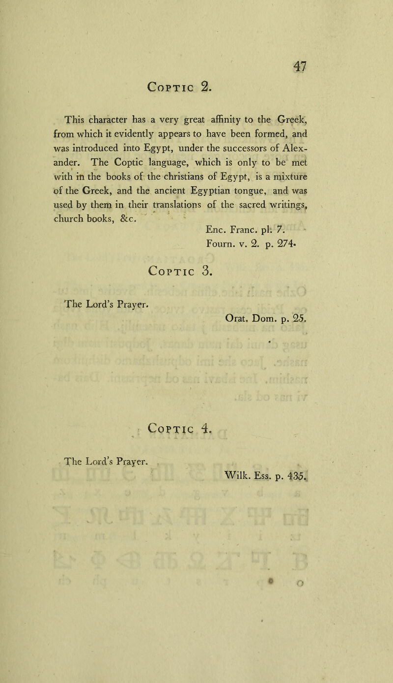 Coptic 2. This character has a very great affinity to the Greek, from which it evidently appears to have been formed, and was introduced into Egypt, under the successors of Alex- ander. The Coptic language, which is only to be met with in the books of the Christians of Egypt, is a mixture of the Greek, and the ancient Egyptian tongue, and was used by them in their translations of the sacred writings, church books, &c. Enc. Franc, pi. 7. Fourn. v. 2. p. 274* Coptic 3. The Lord’s Prayer. Orat. Dom. p. 25. Coptic 4. The Lord’s Prayer. Wilk. Ess. p. 435. 0 O