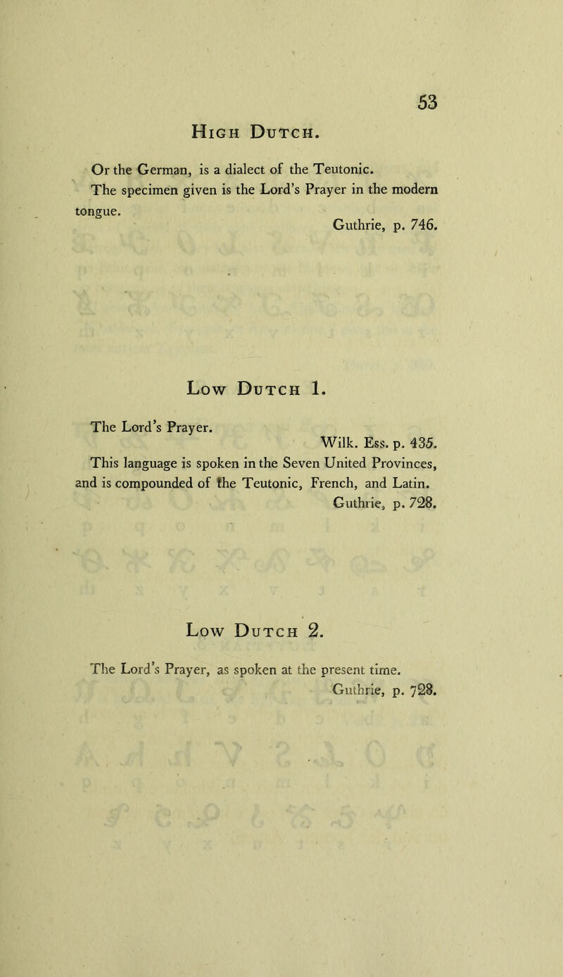 High Dutch. Or the German, is a dialect of the Teutonic. The specimen given is the Lord’s Prayer in the modern tongue. Guthrie, p. 746. Low Dutch 1. The Lord’s Prayer. Wilk. Ess. p. 435. This language is spoken in the Seven United Provinces, and is compounded of the Teutonic, French, and Latin. Guthrie, p. 728. Low Dutch 2. The Lord’s Prayer, as spoken at the present time. Guthrie, p. 728.