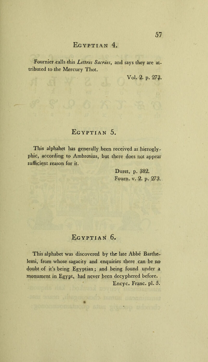 Fournier calls this Lettres Sacrees, and says they are at- tributed to the Mercury Thot. Vol. 2. p. 27?. Egyptian 5. This alphabet has generally been received as hierogly- phic, according to Ambrosius, but there does not appear sufficient reason for it. Duret, p. 382. Fourn. v. 2. p. 273. Egyptian 6. This alphabet was discovered by the late Abbe Barthe- lemi, from whose sagacity and enquiries there can be no doubt of it’s being Egyptian; and being found under a monument in Egypt, had never been decyphered before. Encyc. Franc, pi. 5.