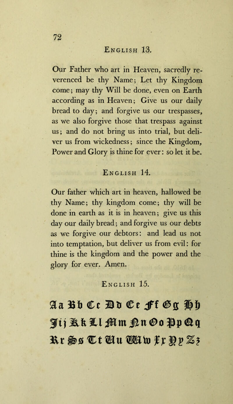 English 13. Our Father who art in Heaven, sacredly re- verenced be thy Name; Let thy Kingdom come; may thy Will be done, even on Earth according as in Heaven; Give us our daily bread to day; and forgive us our trespasses, as we also forgive those that trespass against us; and do not bring us into trial, but deli- ver us from wickedness; since the Kingdom, Power and Glory is thine for ever: so let it be. English 14. Our father which art in heaven, hallowed be thy Name; thy kingdom come; thy will be done in earth as it is in heaven; give us this day our daily bread; and forgive us our debts as we forgive our debtors: and lead us not into temptation, but deliver us from evil: for thine is the kingdom and the power and the glory for ever. Amen. English 15. Sa 3S1) Cc Bb €t jff $i) 3?t) Sift 14 JHm i^n ©o Bp &s %t mu Wto f x Z?