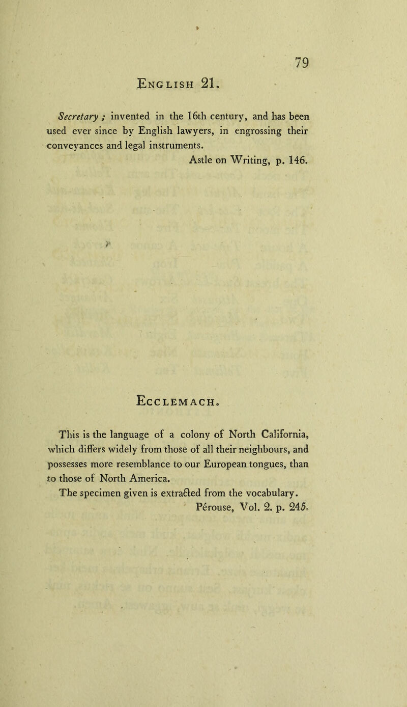 Secretary ; invented in the 16th century, and has been used ever since by English lawyers, in engrossing their conveyances and legal instruments. Astle on Writing, p. 146. y Ecclemach. This is the language of a colony of North California, which differs widely from those of all their neighbours, and possesses more resemblance to our European tongues, than to those of North America. The specimen given is extrafled from the vocabulary. Perouse, Vol. 2. p. 245.