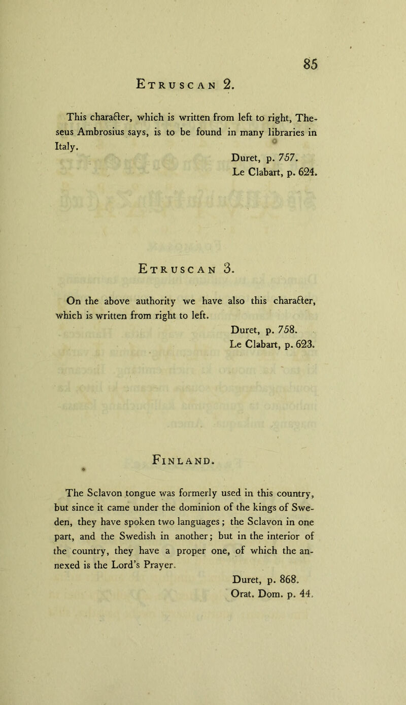 Etruscan 2. This character, which is written from left to right, The- seus Ambrosius says, is to be found in many libraries in Italy. Duret, p. 757. Le Clabart, p. 624. Etruscan 3. On the above authority we have also this character, which is written from right to left. Duret, p. 758. Le Clabart, p. 623. Finland. The Sclavon tongue was formerly used in this country, but since it came under the dominion of the kings of Swe- den, they have spoken two languages; the Sclavon in one part, and the Swedish in another; but in the interior of the country, they have a proper one, of which the an- nexed is the Lord’s Prayer. Duret, p. 868. Orat. Dom. p. 44,