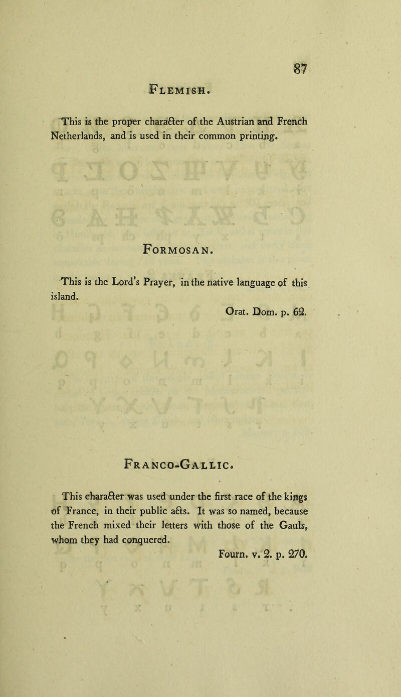 Flemish. This is the proper charafter of the Austrian and French Netherlands, and is used in their common printing. Formosan. This is the Lord’s Prayer, in the native language of this island. Orat. Dom. p. 62, Franco-Gallic. This charafter was used under the first race of the kings of France, in their public afts. It was so named, because the French mixed their letters with those of the Gauls, whom they had conquered.