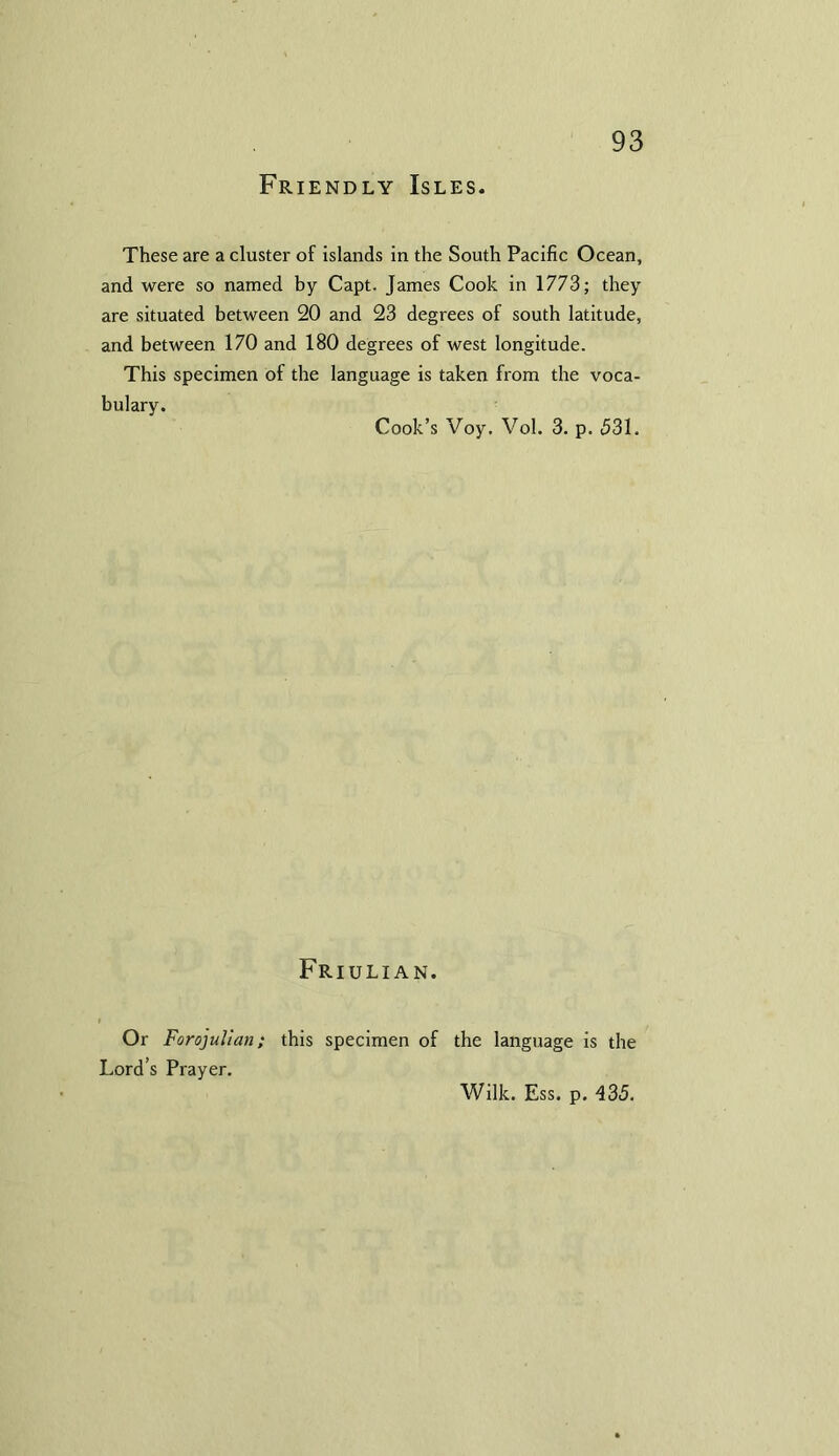 Friendly Isles. These are a cluster of islands in the South Pacific Ocean, and were so named by Capt. James Cook in 1773; they are situated between 20 and 23 degrees of south latitude, and between 170 and 180 degrees of west longitude. This specimen of the language is taken from the voca- bulary. Cook’s Voy. Vol. 3. p. 531. Friulian. Or Forojulian; this specimen of the language is the Lord’s Prayer. Wilk. Ess. p. 435.