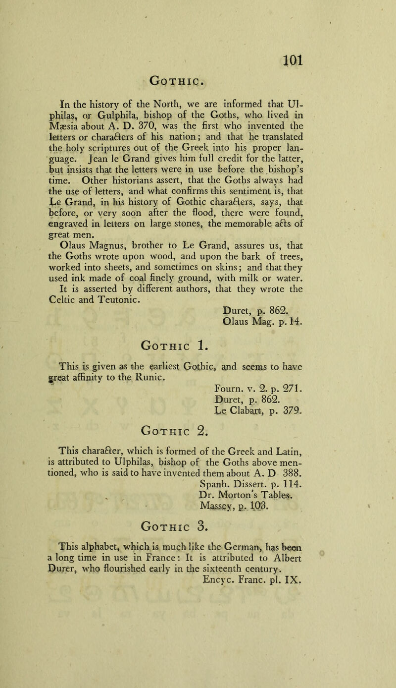 Gothic. In the history of the North, we are informed that Ul- philas, or Gulphila, bishop of the Goths, who lived in Maesia about A. D. 370, was the first who invented the letters or charaCfers of his nation; and that he translated the holy scriptures out of the Greek into his proper lan- guage. Jean le Grand gives him full credit for the latter, but insists that the letters were in use before the bishop’s time. Other historians assert, that the Goths always had the use of letters, and what confirms this sentiment is, that Le Grand, in his history of Gothic chara&ers, says, that before, or very soon after the flood, there were found, engraved in letters on large stones, the memorable afts of great men. Olaus Magnus, brother to Le Grand, assures us, that the Goths wrote upon wood, and upon the bark of trees, worked into sheets, and sometimes on skins; and that they used ink made of coal finely ground, with milk or water. It is asserted by different authors, that they wrote the Celtic and Teutonic. Duret, p. 862. Olaus Mag. p. 14. Gothic 1. This is given as the earliest Gothic, and seems to have great affinity to the Runic. Fourn. v. 2. p. 271. Duret, p. 862. Le Clabart, p. 379. Gothic 2. This character, which is formed of the Greek and Latin, is attributed to Ulphilas, bishop of the Goths above men- tioned, who is said to have invented them about A. D 388. Spanh. Dissert, p. 114. , Dr. Morton’s Tables. Massey, p. 103. Gothic 3. This alphabet, which is much like the German, has been a long time in use in France: It is attributed to Albert Durer, who flourished early in the sixteenth century.