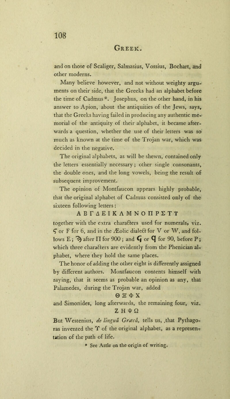 Greek. and on those of Scaliger, Salmasius, Vossius, Bochart, and other moderns. Many believe however, and not without weighty argu- ments on their side, that the Greeks had an alphabet before the time of Cadmus*. Josephus, on the other hand, in his answer to Apion, about the antiquities of the Jews, says, that the Greeks having failed in producing any authentic me- morial of the antiquity of their alphabet, it became after- wards a question, whether the use of their letters was so much as known at the time of the Trojan war, which was decided in the negative. The original alphabets, as will be shewn, contained only the letters essentially necessary; other single consonants, the double ones, and the long vowels, being the result of subsequent improvement. The opinion of Montfaucon appears highly probable, that the original alphabet of Cadmus consisted only of the sixteen following letters: A B T AEIKAMNOIIPSTT together with the extra charaders used for numerals, viz. or F for 6, and in the ALolic dialed for V or W, and fol- lows E ; ^ after FT for 900 ; and Cj or C| for 90, before P; which three charaders are evidently from the Phenician al- phabet, where they hold the same places. The honor of adding the other eight is differently assigned by different authors. Montfaucon contents himself with saying, that it seems as probable an opinion as any, that Palamedes, during the Trojan war, added 0 H 4> X and Simonides, long afterwards, the remaining four, viz. Z H T Q But Westenius, de lingua Graca, tells us, .that Pythago- ras invented the T of the original alphabet, as a represen- tation of the path of life. * See Astle on the origin of writing.