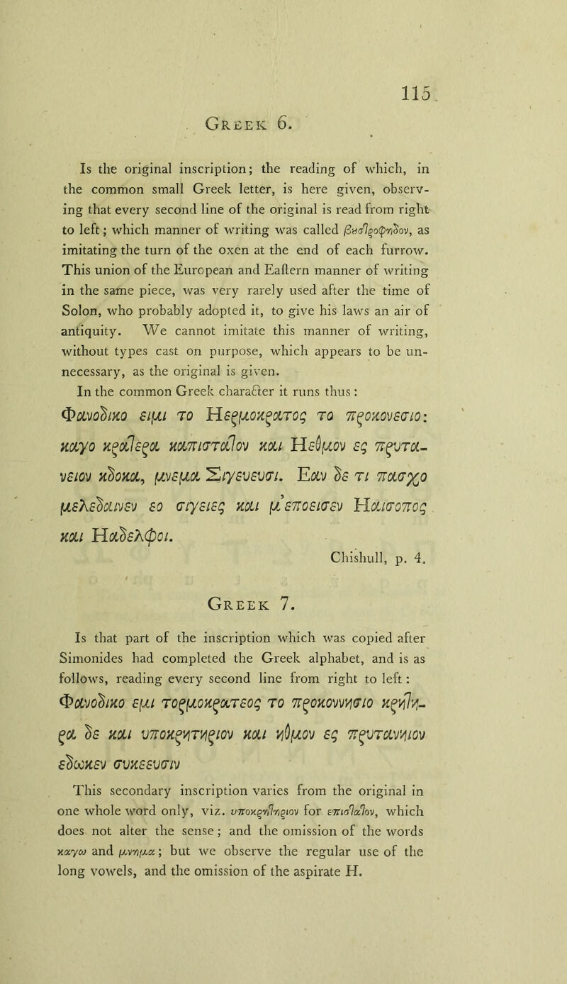 Greek 6. Is the original inscription; the reading of which, in the common small Greek letter, is here given, observ- ing that every second line of the original is read from right to left; which manner of writing was called finalqoQytiov, as imitating the turn of the oxen at the end of each furrow. This union of the European and Eaflern manner of writing in the same piece, was very rarely used after the time of Solon, who probably adopted it, to give his laws an air of antiquity. We cannot imitate this manner of writing, without types cast on purpose, which appears to be un- necessary, as the original is given. In the common Greek charaffer it runs thus : <&OMobm sifju to HsgfxoxgctTog to ffgoxovscio: myo h^olJs^ol holtkjtoCIo'j mi Hsdfjiov sg tt^vtx- vsiov nbom, fj,v£fxot Xiysvsvai. Eolv ^s ti navyo fjLsKsdoLD/s'j so (7iy£i£g mi (JL£7ro£i<T£v Hcuvonog mi Hofi&cpoi. Chishull, p. 4. Greek 7. Is that part of the inscription which was copied after Simonides had completed the Greek alphabet, and is as follows, reading every second line Irom right to left: Q&VO'Sm £[J.l TO£fAOX£OCT£Oq TO 'K^OKOWWIO %0L ()£ mi VTTOXgVITVIglOV XOLJ V$(JLQV £q TTgVTCLW/IOV £t>WK£V ffVX££V(TN This secondary inscription varies from the original in one whole word only, viz. vrnoy.^t\%^ioM for eTnala-lov, which does not alter the sense ; and the omission of the words xacycv and /xvio/xa; but we observe the regular use of the long vowels, and the omission of the aspirate H.