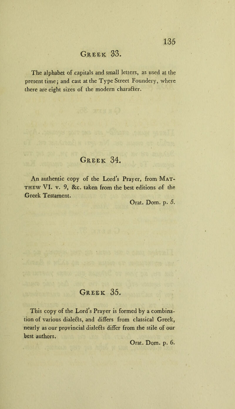 Greek 33. The alphabet of capitals and small letters, as used at the present time; and cast at the Type Street Foundery, where there are eight sizes of the modern chara&er. Greek 34. An authentic copy of the Lord’s Prayer, from Mat- thew VI. v. 9, See. taken from the best editions of the Greek Testament. Orat. Dom. p. 5. Greek 35. This copy of the Lord’s Prayer is formed by a combina- tion of various dialefts, and differs from classical Greek, nearly as our provincial dialefls differ from the stile of our best authors.