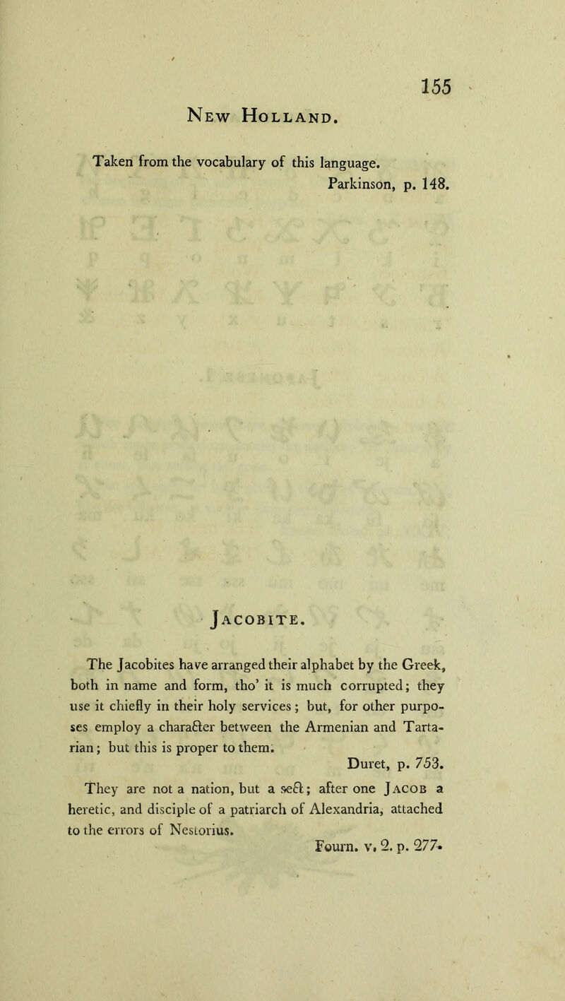 New Holland. Taken from the vocabulary of this language. Parkinson, p. 148. Jacobite. The Jacobites have arranged their alphabet by the Greek, both in name and form, tho’ it is much corrupted; they use it chiefly in their holy services; but, for other purpo- ses employ a chara&er between the Armenian and Tarta- rian ; but this is proper to them. Duret, p. 753. They are not a nation, but a se£l; after one Jacob a heretic, and disciple of a patriarch of Alexandria, attached to the errors of Nestorius. Fount, v. 2. p. 277«