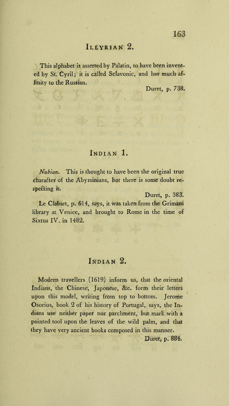 Illyrian 2. This alphabet is asserted by Palatin, to have been invent- ed by St. Cyril; it is called Sclavonic, and has much af- finity to the Russian. Duret, p. 738. Indian 1. Nubian. This is thought to have been the original true character of the Abyssinians, but there is some doubt re- spefting it. Duret, p. 383. Le dab-art, p. 614, says, it was taken from the Grimani library at Venice, and brought to Rome in the time of Sixtus IV. in 1482. Indian 2. Modem travellers (1619) inform us, that the oriental Indians, the Chinese, Japonese, &c. form their letters upon this model, writing from top to bottom. Jerome Osorius, book 2 of his history of Portugal, says, the In- dians use neither paper nor parchment, but mark with a pointed tool upon the leaves of the wild palm, and that they have very ancient books composed in this manner. Duret, p. 884.