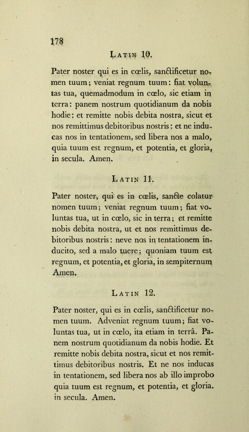 Latin 10. Pater noster qui es in ccelis, san£lificetur no- men tuum; veniat regnum tuum: fiat volun- tas tua, quemadmodum in ccelo, sic etiam in terra: panem nostrum quotidianum da nobis hodie: et remitte nobis debita nostra, sicut et nos remittimus debitoribus nostris: et ne indu- cas nos in tentationem, sed libera nos a malo, quia tuum est regnum, et potentia, et gloria, in secula. Amen. Latin 11. Pater noster, qui es in ccelis, san&e colatur nomen tuum; veniat regnum tuum; fiat vo- luntas tua, ut in ccelo, sic in terra; et remitte nobis debita nostra, ut et nos remittimus de- bitoribus nostris: neve nos in tentationem in- ducito, sed a malo tuere; quoniam tuum est regnum, et potentia, et gloria, in sempiternum Amen. Latin 12. Pater noster, qui es in ccelis, san£lificetur no- men tuum. Adveniat regnum tuum; fiat vo- luntas tua, ut in coelo, ita etiam in terra. Pa- nem nostrum quotidianum da nobis hodie. Et remitte nobis debita nostra, sicut et nos remit- timus debitoribus nostris. Et ne nos inducas in tentationem, sed libera nos ab illo improbo quia tuum est regnum, et potentia, et gloria, in secula. Amen.