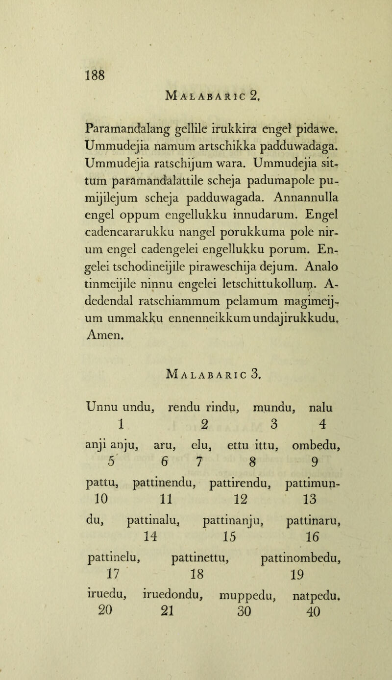 Malabaric 2, Paramandalang gellile irukkira engel pidawe. Ummudejia namum artschikka padduwadaga. Ummudejia ratschijum wara. Ummudejia sit- turn paramandalattile scheja padumapole pu- mijilejum scheja padduwagada. Annannulla engel oppum engellukku innudarum. Engel cadencararukku nangel porukkuma pole nir- um engel cadengelei engellukku porum. En- gelei tschodineijile piraweschija dejum. Analo tinmeijile ninnu engelei letschittukollurp. A- dedendal ratschiammum pelamum magimeij- um ummakku ennenneikkumundajirukkudu. Amen. Malabaric 3. Unnu undu, rendu rindu, mundu, nalu 1 2 3 4 anji anju, aru, elu, ettu ittu, ombedu, 5 6 7 8 9 pattu, pattinendu, pattirendu, pattimun- 10 11 12 13 du, pattinalu3 pattinanju, pattinaru, 14 15 16 pattinelu, pattinettu, pattinombedu, 17 18 19 iruedu, iruedondu, muppedu, natpedu. 20 21 30 40