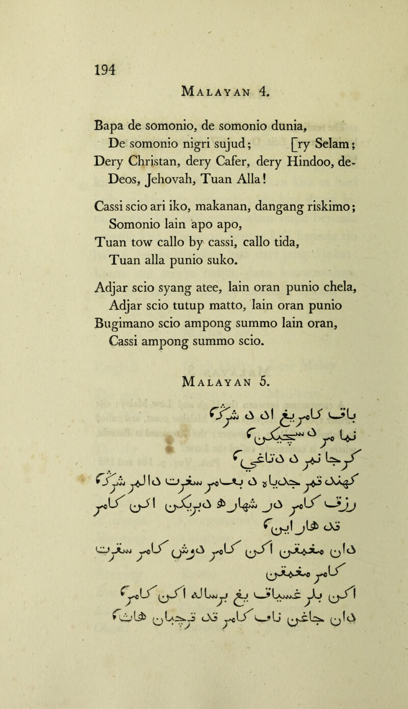 Malayan 4. Bapa de somonio, de somonio dunia, De somonio nigri sujud; jjry Selam; Dery Christan, dery Cafer, dery Hindoo, de- Deos, Jehovah, Tuan Alla! Cassi scio ari iko, makanan, dangang riskimo; Somonio lain apo apo, Tuan tow callo by cassi, callo tida, Tuan alia punio suko. Adjar scio syang atee, lain oran punio chela, Adjar scio tutup matto, Iain oran punio Bugimano scio ampong summo lain oran, Cassi ampong summo scio. Malayan 5. A c^l 'w?lj CJjjLw y*>< g U<_X2* ^cXj> y^S' y<X^ ycLf' ^yx^Ji'aJLwo^J Oo y*V$ v ?Lj ^j!A