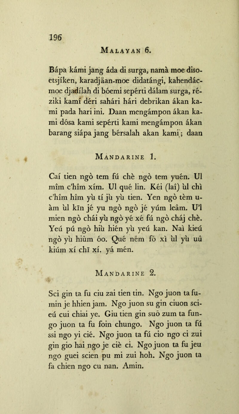 Malayan 6. Bapa kami jang ada di surga, nama moe diso- etsjiken, karadjaan-moe didatangi, kahendac- moe djadilah di boemi seperti dalam surga, re- ziki kami deri sahari hari debrikan akan ka- mi pada hari ini. Daan mengampon akan ka- mi dosa kami seperti kami mengampon akan barang siapa jang bersalah akan kami; daan Mandarine 1. Cai tien ngo tern fu che ngo tern yuen. U1 mim c’him xim. U1 que lin. Kei (lai) ul chi c’him him yu ti ju yu tien. Yen ngo tern u- am ul kin je yu ngo ngo je yum learn. U’l mien ngo chai yu ngo ye xe fu ngo chaj che. Yeu pu ngo hiu hien yii yeu kan. Nai kieu ngo yu hium oo. Que nem fo xi ul yii uu kium xi chi xi. ya men. Mandarine 2. Sci gin ta fu ciu zai tien tin. Ngo juon tafu- min je hhien jam. Ngo juon su gin ciuon sci- eu cui chiai ye. Giu tien gin suo zum ta fun- go juon ta fu foin chungo. Ngo juon ta fu ssi ngo yi cie. Ngo juon ta fu cio ngo ci zui gin gio hai ngo je cie ci. Ngo juon ta fu jeu ngo guei scien pu mi zui hoh. Ngo juon ta fa chien ngo cu nan. Amin.