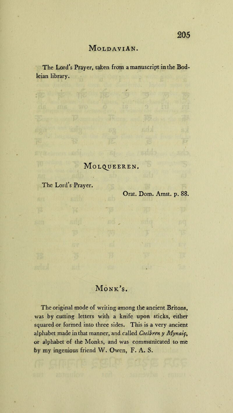 Moldavian. The Lord’s Prayer, taken from a manuscript in the Bod leian library. Molqueeren. The Lord’s Prayer. Orat. Dom. Amst. p. 88. Monk’s. The original mode of writing among the ancient Britons, was by cutting letters with a knife upon sticks, either squared or formed into three sides. This is a very ancient alphabet made in that manner, and called Coelbren y Mynaif, or alphabet of the Monks, and was communicated to me by my ingenious friend W. Owen, F. A. S.