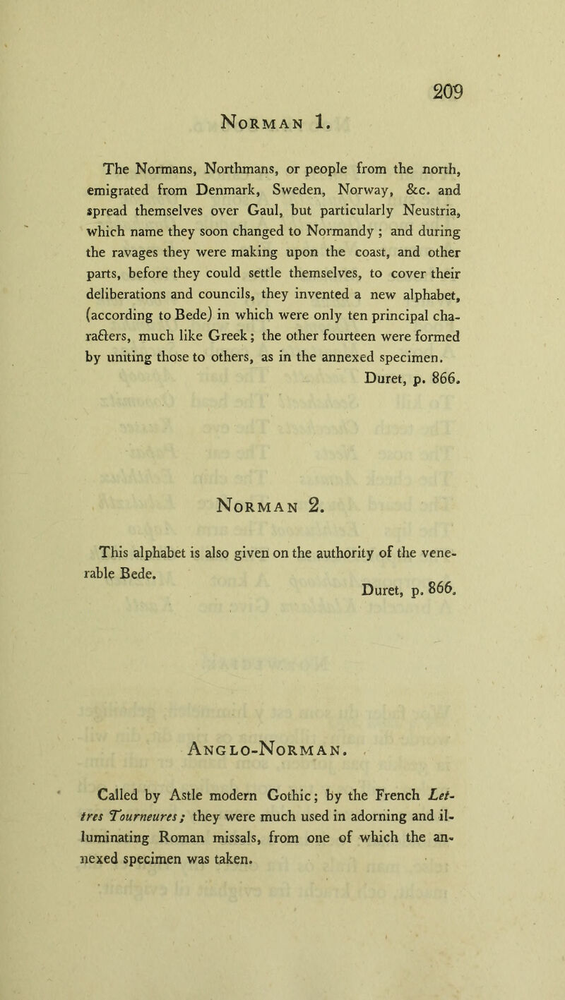 Norman 1. The Normans, Northmans, or people from the north, emigrated from Denmark, Sweden, Norway, &c. and spread themselves over Gaul, but particularly Neustria, which name they soon changed to Normandy ; and during the ravages they were making upon the coast, and other parts, before they could settle themselves, to cover their deliberations and councils, they invented a new alphabet, (according to Bede) in which were only ten principal cha- racters, much like Greek; the other fourteen were formed by uniting those to others, as in the annexed specimen, Duret, p. 866. Norman 2. This alphabet is also given on the authority of the vene. rable Bede. Duret, p. 866, Anglo-Norman. Called by Astle modern Gothic; by the French Let- tres Tourneures; they were much used in adorning and il- luminating Roman missals, from one of which the an- nexed specimen was taken.