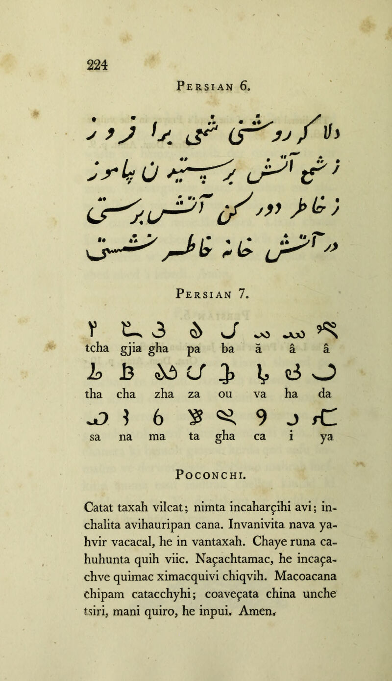 Persian 6. > ’) ,s. )ii Persian 7. V 3 & J oO ajO tcha gj>a gha pa ba a A a A a Id 13 a 3* V oi O tha cha zha za ou va ha da 6 9 J fC sa na ma ta gha ca « 1 ya POCONCHI. Catat taxah vilcat; nimta incaharphi avi; in- chalita avihauripan cana. Invanivita nava ya- hvir vacacal, he in vantaxah. Chaye runa ca- huhunta quih viic. Na^achtamac, he incafa- chve quimac ximacquivi chiqvih. Macoacana chipam catacchyhi; coave^ata china unche tsirij mani quiro, he inpui. Amen,