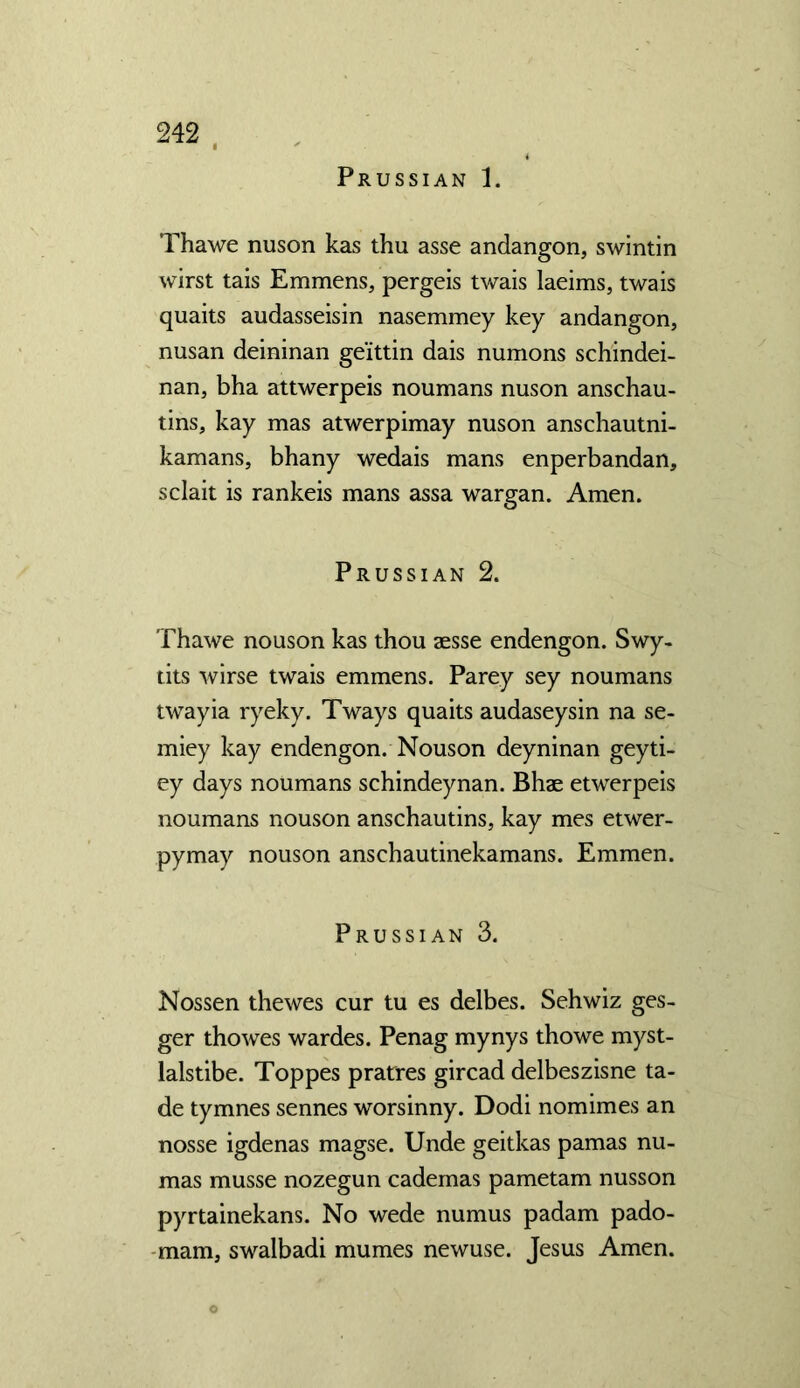 Prussian 1. Thawe nuson kas thu asse andangon, swintin wirst tais Emmens, pergeis twais laeims, twais quaits audasseisin nasemmey key andangon, nusan deininan ge'ittin dais numons schindei- nan, bha attwerpeis noumans nuson anschau- tins, kay mas atwerpimay nuson anschautni- kamans, bhany wedais mans enperbandan, sclait is rankeis mans assa wargan. Amen. Prussian 2. Thawe nouson kas thou aesse endengon. Swy- tits wirse twais emmens. Parey sey noumans twayia ryeky. Tways quaits audaseysin na se- miey kay endengon. Nouson deyninan geyti- ey days noumans schindeynan. Bhae etwerpeis noumans nouson anschautins, kay mes etwer- pymay nouson anschautinekamans. Emmen. Prussian 3. Nossen thewes cur tu es delbes. Sehwiz ges- ger thowes wardes. Penag mynys thowe myst- lalstibe. Toppes pratres gircad delbeszisne ta- de tymnes sennes worsinny. Dodi nomimes an nosse igdenas magse. Unde geitkas pamas nu- mas musse nozegun cademas pametam nusson pyrtainekans. No wede numus padam pado- mam, swalbadi mumes newuse. Jesus Amen. O