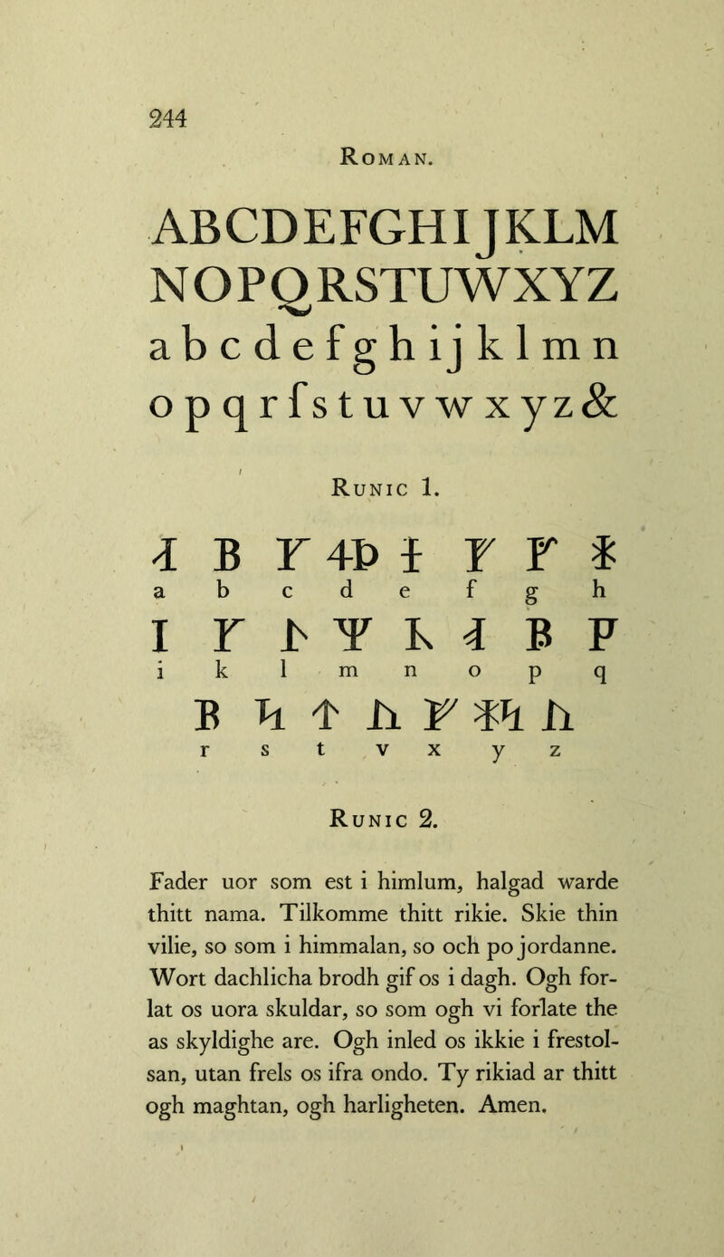 Roman. ABCDEFGHIJKLM NOPORSTUWXYZ abcdefghijklmn opqrfstuvwxyz& / Runic 1. 4BF4D4 F F * abcdefgh I Y J> Y K 4 B F i k 1 m n o p q b Ti 4 h r m h r st v x y z Runic 2. Fader uor som est i himlum, halgad warde thitt nama. Tilkomme thitt rikie. Skie thin vilie, so som i himmalan, so och po jordanne. Wort dachlicha brodh gif os i dagh. Ogh for- lat os uora skuldar, so som ogh vi forlate the as skyldighe are. Ogh inled os ikkie i frestol- san, utan frels os ifra ondo. Ty rikiad ar thitt ogh maghtan, ogh harligheten. Amen.