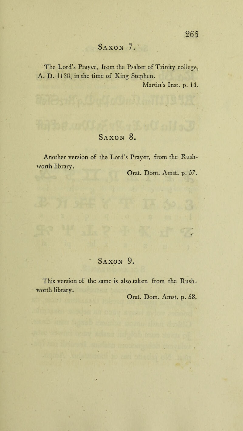 Saxon 7. The Lord’s Prayer, from the Psalter of Trinity college, A. D. 1130, in the time of King Stephen. Martin’s Inst. p. 14. Saxon 8. Another version of the Lord’s Prayer, from the Rush- worth library. Orat. Dom. Amst. p. 57. ’ Saxon 9. This version of the same is also taken from the Rush- worth library.