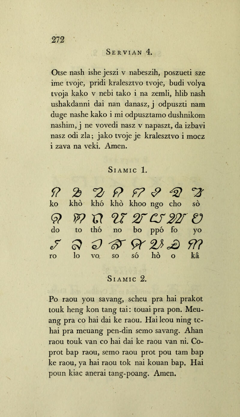 Servian 4. Otse nash ishe jeszi v nabeszih, poszueti sze ime tvoje, pridi kralesztvo tvoje, budi volya tvoja kako v nebi tako i na zemli, hlib nash ushakdanni dai nan danasz, j odpuszti nam duge nashe kako i mi odpusztamo dushnikom nashim, j ne vovedi nasz v napaszt, da izbavi nasz odi zla; jako tvoje je kralesztvo i mocz i zava na veki. Amen. SlAMIC 1. 9 2> f? & *2 ko kho kho kho khoo ngo cho so S> w 2Z ' warn 'V do to tho no bo ppo fo yo Q ^7 9? ro lo VO, so so ho o ka SlAMIC 2. Po raou you savang, scheu pra hai prakot touk heng kon tang tai: touai pra pon. Meu- ang pra co hai dai ke raou. Hai leou ning tc- hai pra meuang pen-din semo savang. Ahan raou touk van co hai dai ke raou van ni. Co- prot bap raou, semo raou prot pou tarn bap ke raou, ya hai raou tok nai kouan bap. Hai poun kiac anerai tang-poang. Amen.