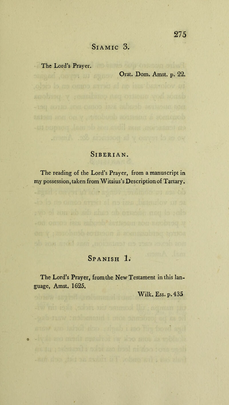 SlAMIC 3. The Lord’s Prayer. Orat. Dom. Amst. p. 22. Siberian. The reading of the Lord’s Prayer, from a manuscript in my possession, taken from Witsius’s Description of Tanary. Spanish 1* The Lord’s Prayer, from the New Testament in this lan- guage, Amst. 1625. Wilk. Ess. p.435