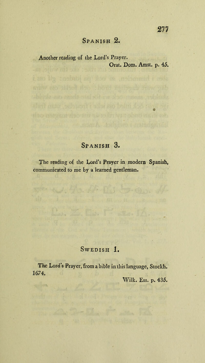 Spanish 2. Another reading of the Lord’s Prayer. Orat. Dora. Amst. p. 45. o Spanish 3. The reading of the Lord’s Prayer in modern Spanish, communicated to me by a learned gentleman. Swedish 1. The Lord’s Prayer, from abible in this language, Stockh. 1674. Wilk. Ess. p. 435.